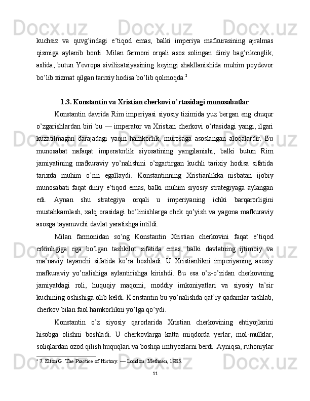 kuchsiz   va   quvg’indagi   e’tiqod   emas,   balki   imperiya   mafkurasining   ajralmas
qismiga   aylanib   bordi.   Milan   farmoni   orqali   asos   solingan   diniy   bag’rikenglik,
aslida,   butun   Yevropa   sivilizatsiyasining   keyingi   shakllanishida   muhim   poydevor
bo’lib xizmat qilgan tarixiy hodisa bo’lib qolmoqda. 2
1.3. Konstantin va Xristian cherkovi o’rtasidagi munosabatlar
Konstantin davrida Rim imperiyasi  siyosiy tizimida yuz bergan eng chuqur
o’zgarishlardan biri bu — imperator va Xristian cherkovi o’rtasidagi  yangi, ilgari
kuzatilmagan   darajadagi   yaqin   hamkorlik,   murosaga   asoslangan   aloqalardir.   Bu
munosabat   nafaqat   imperatorlik   siyosatining   yangilanishi,   balki   butun   Rim
jamiyatining   mafkuraviy   yo’nalishini   o’zgartirgan   kuchli   tarixiy   hodisa   sifatida
tarixda   muhim   o’rin   egallaydi.   Konstantinning   Xristianlikka   nisbatan   ijobiy
munosabati   faqat   diniy   e’tiqod   emas,   balki   muhim   siyosiy   strategiyaga   aylangan
edi.   Aynan   shu   strategiya   orqali   u   imperiyaning   ichki   barqarorligini
mustahkamlash, xalq orasidagi bo’linishlarga chek qo’yish va yagona mafkuraviy
asosga tayanuvchi davlat yaratishga intildi.
Milan   farmonidan   so’ng   Konstantin   Xristian   cherkovini   faqat   e’tiqod
erkinligiga   ega   bo’lgan   tashkilot   sifatida   emas,   balki   davlatning   ijtimoiy   va
ma’naviy   tayanchi   sifatida   ko’ra   boshladi.   U   Xristianlikni   imperiyaning   asosiy
mafkuraviy   yo’nalishiga   aylantirishga   kirishdi.   Bu   esa   o’z-o’zidan   cherkovning
jamiyatdagi   roli,   huquqiy   maqomi,   moddiy   imkoniyatlari   va   siyosiy   ta’sir
kuchining oshishiga olib keldi. Konstantin bu yo’nalishda qat’iy qadamlar tashlab,
cherkov bilan faol hamkorlikni yo’lga qo’ydi.
Konstantin   o’z   siyosiy   qarorlarida   Xristian   cherkovining   ehtiyojlarini
hisobga   olishni   boshladi.   U   cherkovlarga   katta   miqdorda   yerlar,   mol-mulklar,
soliqlardan ozod qilish huquqlari va boshqa imtiyozlarni berdi. Ayniqsa, ruhoniylar
2
  7. Elton G. The Practice of History. — London: Methuen, 1985.
11 