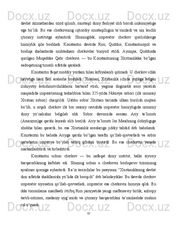 davlat xizmatlaridan ozod qilinib, mustaqil diniy faoliyat olib borish imkoniyatiga
ega   bo’ldi.   Bu   esa   cherkovning   iqtisodiy   mustaqilligini   ta’minladi   va   uni   kuchli
ijtimoiy   institutga   aylantirdi.   Shuningdek,   imperator   cherkov   qurilishlariga
homiylik   qila   boshladi.   Konstantin   davrida   Rim,   Quddus,   Konstantinopol   va
boshqa   shaharlarda   muhtasham   cherkovlar   bunyod   etildi.   Ayniqsa,   Quddusda
qurilgan   Muqaddas   Qabr   cherkovi   —   bu   Konstantinning   Xristianlikka   bo’lgan
sadoqatining timsoli sifatida qaraladi.
Konstantin faqat moddiy yordam bilan kifoyalanib qolmadi. U cherkov ichki
hayotiga   ham   faol   aralasha   boshladi.   Xususan,   Xristianlik   ichida   yuzaga   kelgan
ilohiyotiy   kelishmovchiliklarni   bartaraf   etish,   yagona   dogmatik   asos   yaratish
maqsadida  imperatorning tashabbusi  bilan 325-yilda  Nikoeya sobori  (ilk umumiy
Xristian   sobori)   chaqirildi.   Ushbu   sobor   Xristian   tarixida   ulkan   burilish   nuqtasi
bo’lib,   u   orqali   cherkov   ilk   bor   rasmiy   ravishda   imperator   homiyligida   umumiy
diniy   yo’nalishni   belgilab   oldi.   Sobor   davomida   asosan   Ariy   ta’limoti
(Arianizm)ga qarshi  kurash olib borildi. Ariy ta’limoti Iso Masihning ilohiyligiga
shubha   bilan   qarardi,   bu   esa   Xristianlik   asoslariga   jiddiy   tahdid   deb   baholandi.
Konstantin   bu   bahsda   Ariyga   qarshi   bo’lgan   tarafni   qo’llab-quvvatladi   va   sobor
qarorlarini   imperiya   bo’ylab   tatbiq   qilishni   buyurdi.   Bu   esa   cherkovni   yanada
markazlashtirdi va birlashtirdi.
Konstantin   uchun   cherkov   —   bu   nafaqat   diniy   institut,   balki   siyosiy
barqarorlikning   kafolati   edi.   Shuning   uchun   u   cherkovni   boshqaruv   tizimining
ajralmas  qismiga aylantirdi. Ba’zi tarixchilar bu jarayonni  “Xristianlikning davlat
dini sifatida shakllanishi yo’lida ilk bosqich” deb baholaydilar. Bu davrda cherkov
imperator siyosatini qo’llab-quvvatladi, imperator esa cherkovni himoya qildi. Bu
ikki tomonlama manfaatli ittifoq Rim jamiyatida yangi mafkuraviy birlik, axloqiy
tartib-intizom,   madaniy   uyg’onish   va   ijtimoiy   barqarorlikni   ta’minlashda   muhim
rol o’ynadi.
12