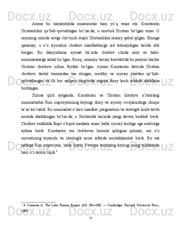 Ammo   bu   hamkorlikda   muammolar   ham   yo’q   emas   edi.   Konstantin
Xristianlikni   qo’llab-quvvatlagan   bo’lsa-da,   u   umrbod   Xristian   bo’lgan   emas.   U
umrining oxirida suvga cho’mish orqali Xristianlikni rasmiy qabul qilgan. Shunga
qaramay,   u   o’z   siyosatini   cherkov   manfaatlariga   zid   kelmaydigan   tarzda   olib
borgan.   Bu   ikkiyuzlama   siyosat   ba’zida   cherkov   ichida   nizo   va   bahs-
munozaralarga sabab bo’lgan. Biroq, umumiy tarixiy kontekstda bu jarayon baribir
Xristian   cherkovi   uchun   foydali   bo’lgan.   Aynan   Konstantin   davrida   Xristian
cherkovi   davlat   tomonidan   tan   olingan,   moddiy   va   siyosiy   jihatdan   qo’llab-
quvvatlangan   va   ilk   bor   xalqaro   miqyosda   yagona   diniy   kuch   sifatida   shakllana
boshlagan.
Xulosa   qilib   aytganda,   Konstantin   va   Xristian   cherkovi   o’rtasidagi
munosabatlar   Rim   imperiyasining   keyingi   diniy   va   siyosiy   rivojlanishiga   chuqur
ta’sir ko’rsatdi. Bu munosabat o’zaro manfaat, pragmatizm va strategik hisob-kitob
asosida   shakllangan   bo’lsa-da,   u   Xristianlik   tarixida   yangi   davrni   boshlab   berdi.
Cherkov endilikda faqat e’tiqod maskani emas, balki siyosiy kuchga ega institutga
aylana   bordi.   Konstantin   esa   cherkovni   himoya   qilibgina   qolmay,   uni   o’z
siyosatining   tayanchi   va   ideologik   asosi   sifatida   mustahkamlab   berdi.   Bu   esa
nafaqat   Rim  imperiyasi,  balki  butun  Yevropa  tarixining  keyingi  ming  yilliklarida
ham o’z aksini topdi. 3
3
  6.   Cameron   A.   The   Later   Roman   Empire   (AD   284–430).   —   Cambridge:   Harvard   University   Press,
1993.
13