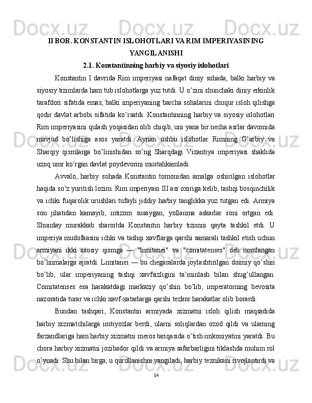 II BOB. KONSTANTIN ISLOHOTLARI VA RIM IMPERIYASINING
YANGILANISHI
2.1. Konstantinning harbiy va siyosiy islohotlari
Konstantin   I   davrida   Rim   imperiyasi   nafaqat   diniy   sohada,   balki   harbiy   va
siyosiy tizimlarda ham tub islohotlarga yuz tutdi. U o’zini shunchaki diniy erkinlik
tarafdori sifatida emas, balki imperiyaning barcha sohalarini chuqur isloh qilishga
qodir davlat arbobi sifatida ko’rsatdi. Konstantinning harbiy va siyosiy islohotlari
Rim imperiyasini qulash yoqasidan olib chiqib, uni yana bir necha asrlar davomida
mavjud   bo’lishiga   asos   yaratdi.   Aynan   ushbu   islohotlar   Rimning   G’arbiy   va
Sharqiy   qismlarga   bo’linishidan   so’ng   Sharqdagi   Vizantiya   imperiyasi   shaklida
uzoq umr ko’rgan davlat poydevorini mustahkamladi.
Avvalo,   harbiy   sohada   Konstantin   tomonidan   amalga   oshirilgan   islohotlar
haqida so’z yuritish lozim. Rim imperiyasi III asr oxiriga kelib, tashqi bosqinchilik
va ichki fuqarolik urushlari tufayli jiddiy harbiy tanglikka yuz tutgan edi. Armiya
son   jihatidan   kamayib,   intizom   susaygan,   yollanma   askarlar   soni   ortgan   edi.
Shunday   murakkab   sharoitda   Konstantin   harbiy   tizimni   qayta   tashkil   etdi.   U
imperiya mudofaasini ichki va tashqi xavflarga qarshi samarali tashkil etish uchun
armiyani   ikki   asosiy   qismga   —   "limitanei"   va   "comitatenses"   deb   nomlangan
bo’linmalarga ajratdi. Limitanei — bu chegaralarda joylashtirilgan doimiy qo’shin
bo’lib,   ular   imperiyaning   tashqi   xavfsizligini   ta’minlash   bilan   shug’ullangan.
Comitatenses   esa   harakatdagi   markaziy   qo’shin   bo’lib,   imperatorning   bevosita
nazoratida turar va ichki xavf-xatarlarga qarshi tezkor harakatlar olib borardi.
Bundan   tashqari,   Konstantin   armiyada   xizmatni   isloh   qilish   maqsadida
harbiy   xizmatchilarga   imtiyozlar   berdi,   ularni   soliqlardan   ozod   qildi   va   ularning
farzandlariga ham harbiy xizmatni meros tariqasida o’tish imkoniyatini yaratdi. Bu
chora harbiy xizmatni jozibador qildi va armiya safarbarligini tiklashda muhim rol
o’ynadi. Shu bilan birga, u qurollanishni yangiladi, harbiy texnikani rivojlantirdi va
14