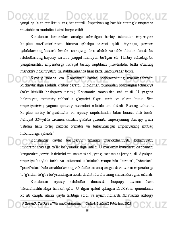 yangi   qal’alar   qurilishini   rag’batlantirdi.   Imperiyaning   har   bir   strategik   nuqtasida
mustahkam mudofaa tizimi barpo etildi.
Konstantin   tomonidan   amalga   oshirilgan   harbiy   islohotlar   imperiyani
ko’plab   xavf-xatarlardan   himoya   qilishga   xizmat   qildi.   Ayniqsa,   german
qabilalarining   bostirib   kirishi,   sharqdagi   fors   tahdidi   va   ichki   fitnalar   fonida   bu
islohotlarning   hayotiy   zarurati   yaqqol   namoyon   bo’lgan   edi.   Harbiy   sohadagi   bu
yangilanishlar   imperatorga   nafaqat   tashqi   raqiblarni   jilovlashda,   balki   o’zining
markaziy hokimiyatini mustahkamlashda ham katta imkoniyatlar berdi.
Siyosiy   sohada   esa   Konstantin   davlat   boshqaruvining   markazlashuvini
kuchaytirishga alohida e’tibor qaratdi. Diokletian tomonidan boshlangan tetrarkiya
(to’rt   kishilik   boshqaruv   tizimi)   Konstantin   tomonidan   rad   etildi.   U   yagona
hokimiyat,   markaziy   rahbarlik   g’oyasini   ilgari   surdi   va   o’zini   butun   Rim
imperiyasining   yagona   qonuniy   hukmdori   sifatida   tan   oldirdi.   Buning   uchun   u
ko’plab   harbiy   to’qnashuvlar   va   siyosiy   raqobatchilar   bilan   kurash   olib   bordi.
Nihoyat   324-yilda   Licinius   ustidan   g’alaba   qozonib,   imperiyaning   Sharqiy   qismi
ustidan   ham   to’liq   nazorat   o’rnatdi   va   birlashtirilgan   imperiyaning   mutlaq
hukmdoriga aylandi. 4
Konstantin   davlat   boshqaruvi   tizimini   markazlashtirib,   hokimiyatni
imperator shaxsiga to’liq bo’ysundirishga intildi. U markaziy byurokratik apparatni
kengaytirdi, vazirlik tizimini mustahkamladi, yangi mansablar joriy qildi. Ayniqsa,
imperiya   bo’ylab   tartib   va   intizomni   ta’minlash   maqsadida   “comes”,   “vicarius”,
“praefectus” kabi amaldorlarning vakolatlarini aniq belgiladi va ularni imperatorga
to’g’ridan-to’g’ri bo’ysundirgan holda davlat idoralarining samaradorligini oshirdi.
Konstantin   siyosiy   islohotlar   doirasida   huquqiy   tizimni   ham
takomillashtirishga   harakat   qildi.   U   ilgari   qabul   qilingan   Diokletian   qonunlarini
ko’rib   chiqdi,   ularni   qayta   tartibga   soldi   va   ayrim   hollarda   Xristianlik   axloqiy
4
  5. Brown P. The Rise of Western Christendom. — Oxford: Blackwell Publishers, 2003.
15