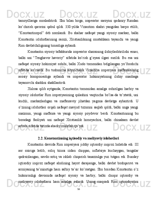tamoyillariga   moslashtirdi.   Shu   bilan   birga,   imperator   saroyini   qadimiy   Rimdan
ko’chirish   qarorini   qabul   qildi.   330-yilda   Vizantion   shahri   yangidan   barpo   etilib,
“Konstantinopol”   deb   nomlandi.   Bu   shahar   nafaqat   yangi   siyosiy   markaz,   balki
Konstantin   islohotlarining   ramzi,   Xristianlikning   mustahkam   tayanchi   va   yangi
Rim davlatchiligining timsoliga aylandi.
Konstantin siyosiy tafakkurida imperator shaxsining ilohiylashtirilishi emas,
balki   uni   “Tenghavor   havoriy”   sifatida   ko’rish   g’oyasi   ilgari   surildi.   Bu   esa   uni
nafaqat   siyosiy   hokimiyat   sohibi,   balki   Xudo   tomonidan   belgilangan   yo’lboshchi
sifatida   ko’rsatdi.   Bu   tushuncha   keyinchalik   Vizantiya   imperiyasi   mafkurasining
asosiy   komponentiga   aylandi   va   imperator   hokimiyatining   ilohiy   manbaga
tayanuvchi shaklini shakllantirdi.
Xulosa   qilib   aytganda,   Konstantin   tomonidan   amalga   oshirilgan   harbiy   va
siyosiy   islohotlar   Rim   imperiyasining   qulashini   vaqtincha   bo’lsa-da   to’xtatdi,   uni
kuchli,   markazlashgan   va   mafkuraviy   jihatdan   yagona   davlatga   aylantirdi.   U
o’zining islohotlari  orqali nafaqat mavjud tuzumni saqlab qoldi, balki  unga yangi
mazmun,   yangi   mafkura   va   yangi   siyosiy   poydevor   berdi.   Konstantinning   bu
boradagi   faoliyati   uni   nafaqat   Xristianlik   himoyachisi,   balki   chinakam   davlat
arbobi sifatida tarixda abadiy muhrlab qo’ydi.
2.2. Konstantinning iqtisodiy va moliyaviy islohotlari
Konstantin  davrida  Rim   imperiyasi  jiddiy  iqtisodiy  inqiroz holatida  edi.  III
asr   oxiriga   kelib,   soliq   tizimi   izdan   chiqqan,   inflatsiya   kuchaygan,   tangalar
qadrsizlangan,  savdo-sotiq  va  ishlab   chiqarish   tanazzulga   yuz  tutgan  edi.  Bunday
iqtisodiy   inqiroz   nafaqat   aholining   hayot   darajasiga,   balki   davlat   boshqaruvi   va
armiyaning   ta’minotiga   ham   salbiy   ta’sir   ko’rsatgan.   Shu   boisdan   Konstantin   o’z
hukmronligi   davomida   nafaqat   siyosiy   va   harbiy,   balki   chuqur   iqtisodiy   va
moliyaviy   islohotlarni   ham   amalga   oshirdi.   Uning   maqsadi   Rim   iqtisodiyotini
16