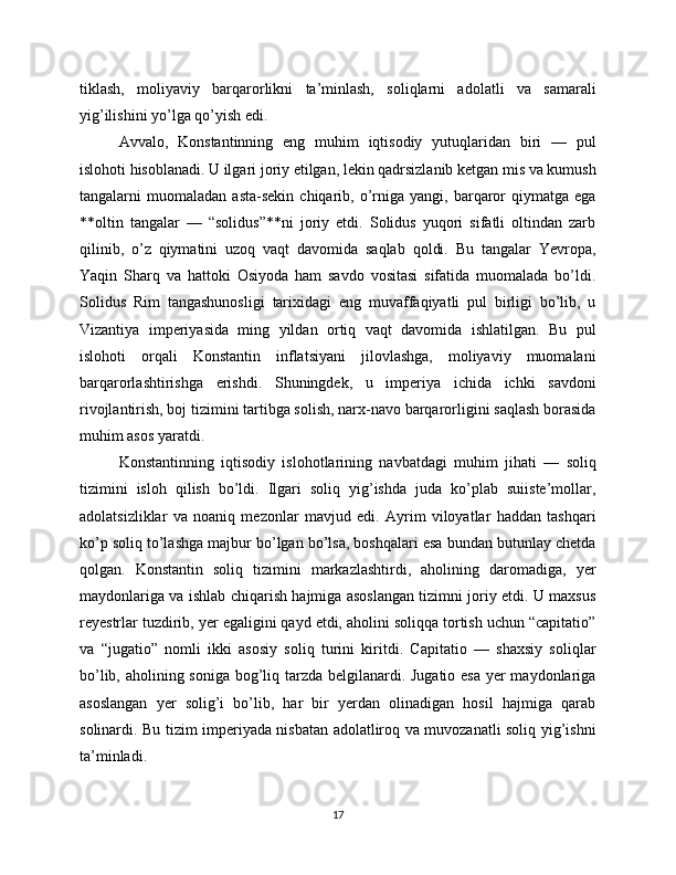 tiklash,   moliyaviy   barqarorlikni   ta’minlash,   soliqlarni   adolatli   va   samarali
yig’ilishini yo’lga qo’yish edi.
Avvalo,   Konstantinning   eng   muhim   iqtisodiy   yutuqlaridan   biri   —   pul
islohoti hisoblanadi. U ilgari joriy etilgan, lekin qadrsizlanib ketgan mis va kumush
tangalarni   muomaladan   asta-sekin   chiqarib,   o’rniga  yangi,   barqaror   qiymatga   ega
**oltin   tangalar   —   “solidus”**ni   joriy   etdi.   Solidus   yuqori   sifatli   oltindan   zarb
qilinib,   o’z   qiymatini   uzoq   vaqt   davomida   saqlab   qoldi.   Bu   tangalar   Yevropa,
Yaqin   Sharq   va   hattoki   Osiyoda   ham   savdo   vositasi   sifatida   muomalada   bo’ldi.
Solidus   Rim   tangashunosligi   tarixidagi   eng   muvaffaqiyatli   pul   birligi   bo’lib,   u
Vizantiya   imperiyasida   ming   yildan   ortiq   vaqt   davomida   ishlatilgan.   Bu   pul
islohoti   orqali   Konstantin   inflatsiyani   jilovlashga,   moliyaviy   muomalani
barqarorlashtirishga   erishdi.   Shuningdek,   u   imperiya   ichida   ichki   savdoni
rivojlantirish, boj tizimini tartibga solish, narx-navo barqarorligini saqlash borasida
muhim asos yaratdi.
Konstantinning   iqtisodiy   islohotlarining   navbatdagi   muhim   jihati   —   soliq
tizimini   isloh   qilish   bo’ldi.   Ilgari   soliq   yig’ishda   juda   ko’plab   suiiste’mollar,
adolatsizliklar   va   noaniq   mezonlar   mavjud   edi.   Ayrim   viloyatlar   haddan   tashqari
ko’p soliq to’lashga majbur bo’lgan bo’lsa, boshqalari esa bundan butunlay chetda
qolgan.   Konstantin   soliq   tizimini   markazlashtirdi,   aholining   daromadiga,   yer
maydonlariga va ishlab chiqarish hajmiga asoslangan tizimni joriy etdi. U maxsus
reyestrlar tuzdirib, yer egaligini qayd etdi, aholini soliqqa tortish uchun “capitatio”
va   “jugatio”   nomli   ikki   asosiy   soliq   turini   kiritdi.   Capitatio   —   shaxsiy   soliqlar
bo’lib, aholining soniga bog’liq tarzda belgilanardi. Jugatio esa  yer maydonlariga
asoslangan   yer   solig’i   bo’lib,   har   bir   yerdan   olinadigan   hosil   hajmiga   qarab
solinardi. Bu tizim imperiyada nisbatan adolatliroq va muvozanatli soliq yig’ishni
ta’minladi.
17
