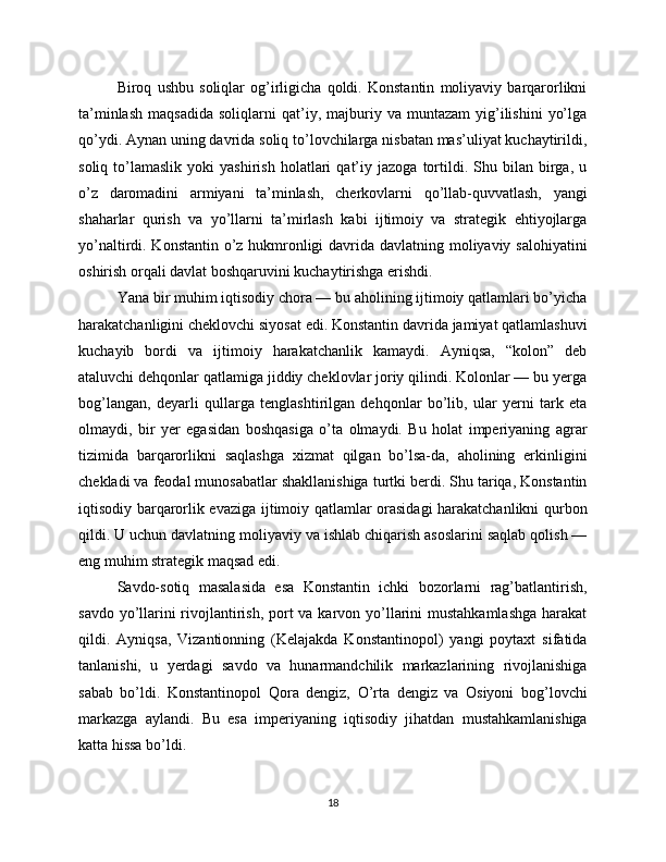 Biroq   ushbu   soliqlar   og’irligicha   qoldi.   Konstantin   moliyaviy   barqarorlikni
ta’minlash   maqsadida   soliqlarni   qat’iy,  majburiy  va   muntazam   yig’ilishini   yo’lga
qo’ydi. Aynan uning davrida soliq to’lovchilarga nisbatan mas’uliyat kuchaytirildi,
soliq   to’lamaslik   yoki   yashirish   holatlari   qat’iy   jazoga   tortildi.  Shu   bilan  birga,  u
o’z   daromadini   armiyani   ta’minlash,   cherkovlarni   qo’llab-quvvatlash,   yangi
shaharlar   qurish   va   yo’llarni   ta’mirlash   kabi   ijtimoiy   va   strategik   ehtiyojlarga
yo’naltirdi. Konstantin o’z hukmronligi  davrida davlatning moliyaviy salohiyatini
oshirish orqali davlat boshqaruvini kuchaytirishga erishdi.
Yana bir muhim iqtisodiy chora — bu aholining ijtimoiy qatlamlari bo’yicha
harakatchanligini cheklovchi siyosat edi. Konstantin davrida jamiyat qatlamlashuvi
kuchayib   bordi   va   ijtimoiy   harakatchanlik   kamaydi.   Ayniqsa,   “kolon”   deb
ataluvchi dehqonlar qatlamiga jiddiy cheklovlar joriy qilindi. Kolonlar — bu yerga
bog’langan,   deyarli   qullarga   tenglashtirilgan   dehqonlar   bo’lib,   ular   yerni   tark   eta
olmaydi,   bir   yer   egasidan   boshqasiga   o’ta   olmaydi.   Bu   holat   imperiyaning   agrar
tizimida   barqarorlikni   saqlashga   xizmat   qilgan   bo’lsa-da,   aholining   erkinligini
chekladi va feodal munosabatlar shakllanishiga turtki berdi. Shu tariqa, Konstantin
iqtisodiy barqarorlik evaziga ijtimoiy qatlamlar orasidagi harakatchanlikni qurbon
qildi. U uchun davlatning moliyaviy va ishlab chiqarish asoslarini saqlab qolish —
eng muhim strategik maqsad edi.
Savdo-sotiq   masalasida   esa   Konstantin   ichki   bozorlarni   rag’batlantirish,
savdo yo’llarini rivojlantirish, port va karvon yo’llarini  mustahkamlashga  harakat
qildi.   Ayniqsa,   Vizantionning   (Kelajakda   Konstantinopol)   yangi   poytaxt   sifatida
tanlanishi,   u   yerdagi   savdo   va   hunarmandchilik   markazlarining   rivojlanishiga
sabab   bo’ldi.   Konstantinopol   Qora   dengiz,   O’rta   dengiz   va   Osiyoni   bog’lovchi
markazga   aylandi.   Bu   esa   imperiyaning   iqtisodiy   jihatdan   mustahkamlanishiga
katta hissa bo’ldi.
18