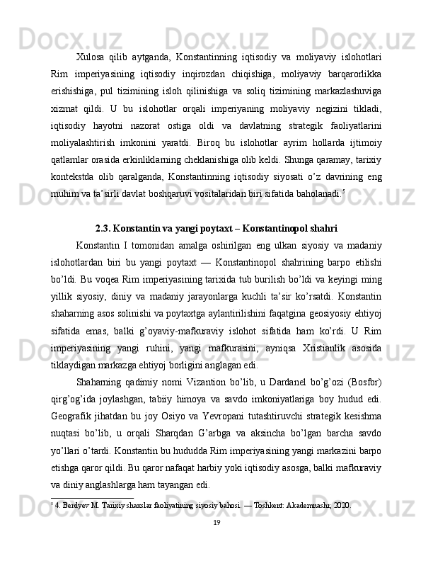 Xulosa   qilib   aytganda,   Konstantinning   iqtisodiy   va   moliyaviy   islohotlari
Rim   imperiyasining   iqtisodiy   inqirozdan   chiqishiga,   moliyaviy   barqarorlikka
erishishiga,   pul   tizimining   isloh   qilinishiga   va   soliq   tizimining   markazlashuviga
xizmat   qildi.   U   bu   islohotlar   orqali   imperiyaning   moliyaviy   negizini   tikladi,
iqtisodiy   hayotni   nazorat   ostiga   oldi   va   davlatning   strategik   faoliyatlarini
moliyalashtirish   imkonini   yaratdi.   Biroq   bu   islohotlar   ayrim   hollarda   ijtimoiy
qatlamlar orasida erkinliklarning cheklanishiga olib keldi. Shunga qaramay, tarixiy
kontekstda   olib   qaralganda,   Konstantinning   iqtisodiy   siyosati   o’z   davrining   eng
muhim va ta’sirli davlat boshqaruvi vositalaridan biri sifatida baholanadi. 5
2.3. Konstantin va yangi poytaxt – Konstantinopol shahri
Konstantin   I   tomonidan   amalga   oshirilgan   eng   ulkan   siyosiy   va   madaniy
islohotlardan   biri   bu   yangi   poytaxt   —   Konstantinopol   shahrining   barpo   etilishi
bo’ldi. Bu voqea Rim  imperiyasining tarixida tub burilish bo’ldi va keyingi ming
yillik   siyosiy,   diniy   va   madaniy   jarayonlarga   kuchli   ta’sir   ko’rsatdi.   Konstantin
shaharning asos solinishi va poytaxtga aylantirilishini faqatgina geosiyosiy ehtiyoj
sifatida   emas,   balki   g’oyaviy-mafkuraviy   islohot   sifatida   ham   ko’rdi.   U   Rim
imperiyasining   yangi   ruhini,   yangi   mafkurasini,   ayniqsa   Xristianlik   asosida
tiklaydigan markazga ehtiyoj borligini anglagan edi.
Shaharning   qadimiy   nomi   Vizantion   bo’lib,   u   Dardanel   bo’g’ozi   (Bosfor)
qirg’og’ida   joylashgan,   tabiiy   himoya   va   savdo   imkoniyatlariga   boy   hudud   edi.
Geografik   jihatdan   bu   joy   Osiyo   va   Yevropani   tutashtiruvchi   strategik   kesishma
nuqtasi   bo’lib,   u   orqali   Sharqdan   G’arbga   va   aksincha   bo’lgan   barcha   savdo
yo’llari o’tardi. Konstantin bu hududda Rim imperiyasining yangi markazini barpo
etishga qaror qildi. Bu qaror nafaqat harbiy yoki iqtisodiy asosga, balki mafkuraviy
va diniy anglashlarga ham tayangan edi.
5
  4. Berdyev M. Tarixiy shaxslar faoliyatining siyosiy bahosi. — Toshkent: Akademnashr, 2020.
19