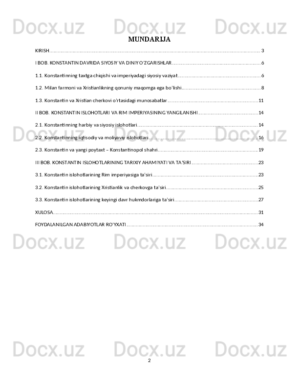 MUNDARIJA
KIRISH .......................................................................................................................................................... 3
I BOB. KONSTANTIN DAVRIDA SIYOSIY VA DINIY O’ZGARISHLAR ................................................................. 6
1.1. Konstantinning taxtga chiqishi va imperiyadagi siyosiy vaziyat ............................................................ 6
1.2. Milan farmoni va Xristianlikning qonuniy maqomga ega bo’lishi .......................................................... 8
1.3. Konstantin va Xristian cherkovi o’rtasidagi munosabatlar .................................................................. 11
II BOB. KONSTANTIN ISLOHOTLARI VA RIM IMPERIYASINING YANGILANISHI ............................................ 14
2.1. Konstantinning harbiy va siyosiy islohotlari ........................................................................................ 14
2.2. Konstantinning iqtisodiy va moliyaviy islohotlari ................................................................................ 16
2.3. Konstantin va yangi poytaxt – Konstantinopol shahri ......................................................................... 19
III BOB. KONSTANTIN ISLOHOTLARINING TARIXIY AHAMIYATI VA TA’SIRI ................................................. 23
3.1. Konstantin islohotlarining Rim imperiyasiga ta’siri ............................................................................. 23
3.2. Konstantin islohotlarining Xristianlik va cherkovga ta’siri ................................................................... 25
3.3. Konstantin islohotlarining keyingi davr hukmdorlariga ta’siri ............................................................. 27
XULOSA ...................................................................................................................................................... 31
FOYDALANILGAN ADABIYOTLAR RO’YXATI ................................................................................................ 34
2