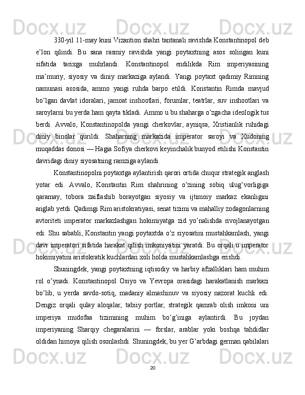 330-yil 11-may kuni Vizantion shahri tantanali ravishda Konstantinopol deb
e’lon   qilindi.   Bu   sana   rasmiy   ravishda   yangi   poytaxtning   asos   solingan   kuni
sifatida   tarixga   muhrlandi.   Konstantinopol   endilikda   Rim   imperiyasining
ma’muriy,   siyosiy   va   diniy   markaziga   aylandi.   Yangi   poytaxt   qadimiy   Rimning
namunasi   asosida,   ammo   yangi   ruhda   barpo   etildi.   Konstantin   Rimda   mavjud
bo’lgan   davlat   idoralari,   jamoat   inshootlari,   forumlar,   teatrlar,   suv   inshootlari   va
saroylarni bu yerda ham qayta tikladi. Ammo u bu shaharga o’zgacha ideologik tus
berdi.   Avvalo,   Konstantinopolda   yangi   cherkovlar,   ayniqsa,   Xristianlik   ruhidagi
diniy   binolar   qurildi.   Shaharning   markazida   imperator   saroyi   va   Xudoning
muqaddas donosi — Hagia Sofiya cherkovi keyinchalik bunyod etilishi Konstantin
davridagi diniy siyosatning ramziga aylandi.
Konstantinopolni poytaxtga aylantirish qarori ortida chuqur strategik anglash
yotar   edi.   Avvalo,   Konstantin   Rim   shahrining   o’zining   sobiq   ulug’vorligiga
qaramay,   tobora   zaiflashib   borayotgan   siyosiy   va   ijtimoiy   markaz   ekanligini
anglab yetdi. Qadimgi Rim aristokratiyasi, senat tizimi va mahalliy zodagonlarning
avtoriteti   imperator   markazlashgan   hokimiyatga   zid   yo’nalishda   rivojlanayotgan
edi. Shu sababli, Konstantin yangi poytaxtda o’z siyosatini mustahkamlash, yangi
davr imperatori sifatida harakat qilish imkoniyatini yaratdi. Bu orqali u imperator
hokimiyatini aristokratik kuchlardan xoli holda mustahkamlashga erishdi.
Shuningdek,   yangi   poytaxtning   iqtisodiy   va   harbiy   afzalliklari   ham   muhim
rol   o’ynadi.   Konstantinopol   Osiyo   va   Yevropa   orasidagi   harakatlanish   markazi
bo’lib,   u   yerda   savdo-sotiq,   madaniy   almashinuv   va   siyosiy   nazorat   kuchli   edi.
Dengiz   orqali   qulay   aloqalar,   tabiiy   portlar,   strategik   qamrab   olish   imkoni   uni
imperiya   mudofaa   tizimining   muhim   bo’g’iniga   aylantirdi.   Bu   joydan
imperiyaning   Sharqiy   chegaralarini   —   forslar,   arablar   yoki   boshqa   tahdidlar
oldidan himoya qilish osonlashdi. Shuningdek, bu yer G’arbdagi german qabilalari
20