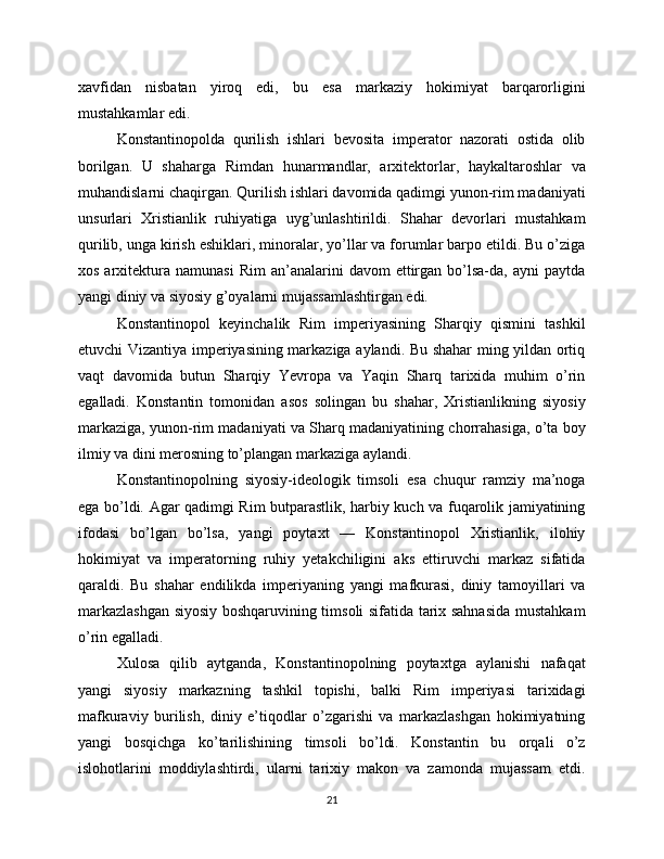 xavfidan   nisbatan   yiroq   edi,   bu   esa   markaziy   hokimiyat   barqarorligini
mustahkamlar edi.
Konstantinopolda   qurilish   ishlari   bevosita   imperator   nazorati   ostida   olib
borilgan.   U   shaharga   Rimdan   hunarmandlar,   arxitektorlar,   haykaltaroshlar   va
muhandislarni chaqirgan. Qurilish ishlari davomida qadimgi yunon-rim madaniyati
unsurlari   Xristianlik   ruhiyatiga   uyg’unlashtirildi.   Shahar   devorlari   mustahkam
qurilib, unga kirish eshiklari, minoralar, yo’llar va forumlar barpo etildi. Bu o’ziga
xos  arxitektura  namunasi  Rim   an’analarini  davom  ettirgan  bo’lsa-da,  ayni   paytda
yangi diniy va siyosiy g’oyalarni mujassamlashtirgan edi.
Konstantinopol   keyinchalik   Rim   imperiyasining   Sharqiy   qismini   tashkil
etuvchi Vizantiya imperiyasining markaziga aylandi. Bu shahar ming yildan ortiq
vaqt   davomida   butun   Sharqiy   Yevropa   va   Yaqin   Sharq   tarixida   muhim   o’rin
egalladi.   Konstantin   tomonidan   asos   solingan   bu   shahar,   Xristianlikning   siyosiy
markaziga, yunon-rim madaniyati va Sharq madaniyatining chorrahasiga, o’ta boy
ilmiy va dini merosning to’plangan markaziga aylandi.
Konstantinopolning   siyosiy-ideologik   timsoli   esa   chuqur   ramziy   ma’noga
ega bo’ldi. Agar qadimgi Rim butparastlik, harbiy kuch va fuqarolik jamiyatining
ifodasi   bo’lgan   bo’lsa,   yangi   poytaxt   —   Konstantinopol   Xristianlik,   ilohiy
hokimiyat   va   imperatorning   ruhiy   yetakchiligini   aks   ettiruvchi   markaz   sifatida
qaraldi.   Bu   shahar   endilikda   imperiyaning   yangi   mafkurasi,   diniy   tamoyillari   va
markazlashgan siyosiy boshqaruvining timsoli sifatida tarix sahnasida mustahkam
o’rin egalladi.
Xulosa   qilib   aytganda,   Konstantinopolning   poytaxtga   aylanishi   nafaqat
yangi   siyosiy   markazning   tashkil   topishi,   balki   Rim   imperiyasi   tarixidagi
mafkuraviy   burilish,   diniy   e’tiqodlar   o’zgarishi   va   markazlashgan   hokimiyatning
yangi   bosqichga   ko’tarilishining   timsoli   bo’ldi.   Konstantin   bu   orqali   o’z
islohotlarini   moddiylashtirdi,   ularni   tarixiy   makon   va   zamonda   mujassam   etdi.
21