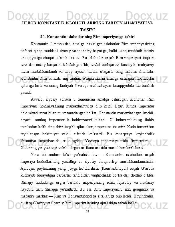 III BOB. KONSTANTIN ISLOHOTLARINING TARIXIY AHAMIYATI VA
TA’SIRI
3.1. Konstantin islohotlarining Rim imperiyasiga ta’siri
Konstantin   I   tomonidan   amalga   oshirilgan   islohotlar   Rim   imperiyasining
nafaqat   qisqa   muddatli   siyosiy   va   iqtisodiy   hayotiga,   balki   uzoq   muddatli   tarixiy
taraqqiyotiga   chuqur   ta’sir   ko’rsatdi.   Bu   islohotlar   orqali   Rim   imperiyasi   inqiroz
davridan  nisbiy barqarorlik holatiga o’tdi, davlat  boshqaruvi  kuchaydi, moliyaviy
tizim   mustahkamlandi   va   diniy   siyosat   tubdan   o’zgardi.   Eng   muhimi   shundaki,
Konstantin   Rim   tarixida   eng   muhim   o’zgarishlarni   amalga   oshirgan   hukmdorlar
qatoriga  kirdi   va  uning faoliyati  Yevropa  sivilizatsiyasi   taraqqiyotida  tub burilish
yasadi.
Avvalo,   siyosiy   sohada   u   tomonidan   amalga   oshirilgan   islohotlar   Rim
imperiyasi   hokimiyatining   markazlashuviga   olib   keldi.   Ilgari   Rimda   imperator
hokimiyati senat bilan muvozanatlangan bo’lsa, Konstantin markazlashgan, kuchli,
deyarli   mutlaq   imperatorlik   hokimiyatini   tikladi.   U   hukmronlikning   ilohiy
manbadan kelib chiqishini  targ’ib qilar ekan, imperator shaxsini  Xudo tomonidan
tayinlangan   hokimiyat   vakili   sifatida   ko’rsatdi.   Bu   konsepsiya   keyinchalik
Vizantiya   imperiyasida,   shuningdek,   Yevropa   monarxiyalarida   "imperator   —
Xudoning yer yuzidagi vakili" degan mafkura asosida mustahkamlanib bordi.
Yana   bir   muhim   ta’sir   yo’nalishi   bu   —   Konstantin   islohotlari   orqali
imperiya   hududlarining   yaxlitligi   va   siyosiy   barqarorligi   mustahkamlanishidir.
Ayniqsa,   poytaxtning   yangi   joyga   ko’chirilishi   (Konstantinopol)   orqali   G’arbda
kuchayib   borayotgan   barbarlar   tahdididan   vaqtinchalik   bo’lsa-da,   chetlab   o’tildi.
Sharqiy   hududlarga   urg’u   berilishi   imperiyaning   ichki   iqtisodiy   va   madaniy
hayotini   ham   Sharqqa   yo’naltirdi.   Bu   esa   Rim   imperiyasini   ikki   geografik   va
madaniy markaz — Rim  va Konstantinopolga  ajralishiga olib keldi. Keyinchalik,
bu farq G’arbiy va Sharqiy Rim imperiyalarining ajralishiga sabab bo’ldi.
23