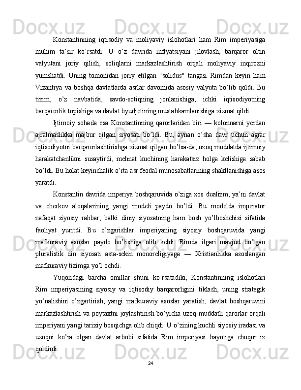 Konstantinning   iqtisodiy   va   moliyaviy   islohotlari   ham   Rim   imperiyasiga
muhim   ta’sir   ko’rsatdi.   U   o’z   davrida   inflyatsiyani   jilovlash,   barqaror   oltin
valyutani   joriy   qilish,   soliqlarni   markazlashtirish   orqali   moliyaviy   inqirozni
yumshatdi.   Uning   tomonidan   joriy   etilgan   "solidus"   tangasi   Rimdan   keyin   ham
Vizantiya   va   boshqa   davlatlarda   asrlar   davomida   asosiy   valyuta   bo’lib   qoldi.   Bu
tizim,   o’z   navbatida,   savdo-sotiqning   jonlanishiga,   ichki   iqtisodiyotning
barqarorlik topishiga va davlat byudjetining mustahkamlanishiga xizmat qildi.
Ijtimoiy   sohada   esa   Konstantinning   qarorlaridan   biri   —   kolonnarni   yerdan
ajralmaslikka   majbur   qilgan   siyosati   bo’ldi.   Bu,   aynan   o’sha   davr   uchun   agrar
iqtisodiyotni barqarorlashtirishga xizmat qilgan bo’lsa-da, uzoq muddatda ijtimoiy
harakatchanlikni   susaytirdi,   mehnat   kuchining   harakatsiz   holga   kelishiga   sabab
bo’ldi. Bu holat keyinchalik o’rta asr feodal munosabatlarining shakllanishiga asos
yaratdi.
Konstantin davrida imperiya boshqaruvida o’ziga xos dualizm, ya’ni davlat
va   cherkov   aloqalarining   yangi   modeli   paydo   bo’ldi.   Bu   modelda   imperator
nafaqat   siyosiy   rahbar,   balki   diniy   siyosatning   ham   bosh   yo’lboshchisi   sifatida
faoliyat   yuritdi.   Bu   o’zgarishlar   imperiyaning   siyosiy   boshqaruvida   yangi
mafkuraviy   asoslar   paydo   bo’lishiga   olib   keldi.   Rimda   ilgari   mavjud   bo’lgan
pluralistik   din   siyosati   asta-sekin   monoreligiyaga   —   Xristianlikka   asoslangan
mafkuraviy tizimga yo’l ochdi.
Yuqoridagi   barcha   omillar   shuni   ko’rsatadiki,   Konstantinning   islohotlari
Rim   imperiyasining   siyosiy   va   iqtisodiy   barqarorligini   tiklash,   uning   strategik
yo’nalishini   o’zgartirish,   yangi   mafkuraviy   asoslar   yaratish,   davlat   boshqaruvini
markazlashtirish va poytaxtni joylashtirish bo’yicha uzoq muddatli qarorlar orqali
imperiyani yangi tarixiy bosqichga olib chiqdi. U o’zining kuchli siyosiy iradasi va
uzoqni   ko’ra   olgan   davlat   arbobi   sifatida   Rim   imperiyasi   hayotiga   chuqur   iz
qoldirdi.
24