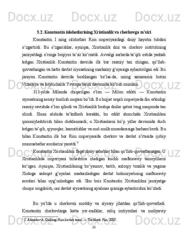 3.2. Konstantin islohotlarining Xristianlik va cherkovga ta’siri
Konstantin   I   ning   islohotlari   Rim   imperiyasidagi   diniy   hayotni   tubdan
o’zgartirdi.   Bu   o’zgarishlar,   ayniqsa,   Xristianlik   dini   va   cherkov   institutining
jamiyatdagi o’rniga beqiyos ta’sir ko’rsatdi. Avvalgi asrlarda ta’qib ostida yashab
kelgan   Xristianlik   Konstantin   davrida   ilk   bor   rasmiy   tan   olingan,   qo’llab-
quvvatlangan va hatto davlat siyosatining markaziy g’oyasiga aylantirilgan edi. Bu
jarayon   Konstantin   davrida   boshlangan   bo’lsa-da,   uning   samarasini   butun
Vizantiya va keyinchalik Yevropa tarixi davomida ko’rish mumkin.
313-yilda   Milanda   chiqarilgan   e’lon   —   Milon   edikti   —   Konstantin
siyosatining asosiy burilish nuqtasi bo’ldi. Bu hujjat orqali imperiyada din erkinligi
rasmiy ravishda e’lon qilindi va Xristianlik boshqa dinlar qatori teng maqomda tan
olindi.   Shuni   alohida   ta’kidlash   kerakki,   bu   edikt   shunchaki   Xristianlikni
qonuniylashtirish   bilan   cheklanmadi;   u   Xristianlarni   ko’p   yillar   davomida   duch
kelgan ta’qib, qiynoqlar, kamsitishlar va mol-mulk musodarasiga barham berdi. Bu
bilan   Konstantin   ilk   bor   Rim   imperiyasida   cherkov   va   davlat   o’rtasida   ijobiy
munosabatlar asoslarini yaratdi. 7
Konstantin Xristianlikni faqat diniy sabablar bilan qo’llab-quvvatlamagan. U
Xristianlikda   imperiyani   birlashtira   oladigan   kuchli   mafkuraviy   tamoyillarni
ko’rgan.   Ayniqsa,   Xristianlikning   bo’ysunuv,   tartib,   axloqiy   tozalik   va   yagona
Xudoga   sadoqat   g’oyalari   markazlashgan   davlat   hokimiyatining   mafkuraviy
asoslari   bilan   uyg’unlashgan   edi.   Shu   bois   Konstantin   Xristianlikni   jamiyatga
chuqur singdirish, uni davlat siyosatining ajralmas qismiga aylantirishni ko’zladi.
Bu   yo’lda   u   cherkovni   moddiy   va   siyosiy   jihatdan   qo’llab-quvvatladi.
Konstantin   cherkovlarga   katta   yer-mulklar,   soliq   imtiyozlari   va   moliyaviy
7
  2. Ahmedov A. Qadimgi Rim davlati tarixi. — Toshkent: Fan, 2002.
25