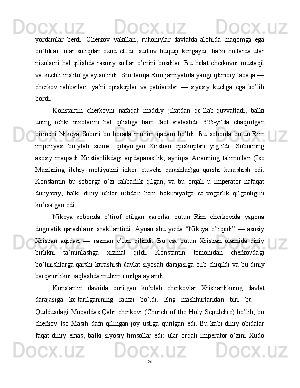 yordamlar   berdi.   Cherkov   vakillari,   ruhoniylar   davlatda   alohida   maqomga   ega
bo’ldilar,   ular   soliqdan   ozod   etildi,   sudlov   huquqi   kengaydi,   ba’zi   hollarda   ular
nizolarni  hal  qilishda  rasmiy sudlar  o’rnini  bosdilar. Bu  holat  cherkovni  mustaqil
va kuchli institutga aylantirdi. Shu tariqa Rim jamiyatida yangi ijtimoiy tabaqa —
cherkov   rahbarlari,   ya’ni   episkoplar   va   patriarxlar   —   siyosiy   kuchga   ega   bo’lib
bordi.
Konstantin   cherkovni   nafaqat   moddiy   jihatdan   qo’llab-quvvatladi,   balki
uning   ichki   nizolarini   hal   qilishga   ham   faol   aralashdi.   325-yilda   chaqirilgan
birinchi   Nikeya   Sobori   bu   borada   muhim   qadam   bo’ldi.   Bu   soborda   butun   Rim
imperiyasi   bo’ylab   xizmat   qilayotgan   Xristian   episkoplari   yig’ildi.   Soborning
asosiy   maqsadi   Xristianlikdagi   aqidaparastlik,   ayniqsa   Arianning   talimotlari   (Iso
Masihning   ilohiy   mohiyatini   inkor   etuvchi   qarashlar)ga   qarshi   kurashish   edi.
Konstantin   bu   soborga   o’zi   rahbarlik   qilgan,   va   bu   orqali   u   imperator   nafaqat
dunyoviy,   balki   diniy   ishlar   ustidan   ham   hokimiyatga   da’vogarlik   qilganligini
ko’rsatgan edi.
Nikeya   soborida   e’tirof   etilgan   qarorlar   butun   Rim   cherkovida   yagona
dogmatik   qarashlarni   shakllantirdi.   Aynan   shu   yerda   “Nikeya   e’tiqodi”   —   asosiy
Xristian   aqidasi   —   rasman   e’lon   qilindi.   Bu   esa   butun   Xristian   olamida   diniy
birlikni   ta’minlashga   xizmat   qildi.   Konstantin   tomonidan   cherkovdagi
bo’linishlarga qarshi  kurashish  davlat  siyosati  darajasiga olib chiqildi va bu diniy
barqarorlikni saqlashda muhim omilga aylandi.
Konstantin   davrida   qurilgan   ko’plab   cherkovlar   Xristianlikning   davlat
darajasiga   ko’tarilganining   ramzi   bo’ldi.   Eng   mashhurlaridan   biri   bu   —
Quddusdagi   Muqaddas   Qabr   cherkovi   (Church   of   the  Holy   Sepulchre)   bo’lib,   bu
cherkov   Iso   Masih   dafn   qilingan   joy   ustiga   qurilgan   edi.   Bu   kabi   diniy   obidalar
faqat   diniy   emas,   balki   siyosiy   timsollar   edi:   ular   orqali   imperator   o’zini   Xudo
26