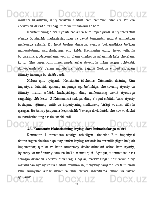 irodasini   bajaruvchi,   diniy   yetakchi   sifatida   ham   namoyon   qilar   edi.   Bu   esa
cherkov va davlat o’rtasidagi ittifoqni mustahkamlab bordi.
Konstantinning   diniy   siyosati   natijasida   Rim   imperiyasida   diniy   tolerantlik
o’rniga   Xristianlik   markazlashtirilgan   va   davlat   tomonidan   nazorat   qilinadigan
mafkuraga   aylandi.   Bu   holat   boshqa   dinlarga,   ayniqsa   butparastlikka   bo’lgan
munosabatning   salbiylashuviga   olib   keldi.   Konstantin   oxirgi   hayot   yillarida
butparastlik   ibodatxonalarini   yopish,   ularni   cherkovga   aylantirish   kabi   choralarni
ko’rdi.   Shu   tariqa   Rim   imperiyasida   asrlar   davomida   hukm   surgan   politeistik
dunyoqarash   o’z   o’rnini   monoteistik,   ya’ni   yagona   Xudoga   e’tiqod   asosidagi
ijtimoiy tuzumga bo’shatib berdi.
Xulosa   qilib   aytganda,   Konstantin   islohotlari   Xristianlik   dinining   Rim
imperiyasi   doirasida   qonuniy   maqomga   ega   bo’lishiga,   cherkovning   siyosiy   va
ijtimoiy   institut   sifatida   kuchayishiga,   diniy   mafkuraning   davlat   siyosatiga
singishiga   olib   keldi.   U   Xristianlikni   nafaqat   diniy   e’tiqod   sifatida,   balki   siyosiy
boshqaruv,   ijtimoiy   tartib   va   imperiyaning   mafkuraviy   birligi   vositasi   sifatida
qaragan. Bu tarixiy jarayonlar keyinchalik Yevropa davlatlarida cherkov va davlat
munosabatlarining asosini tashkil etdi.
3.3. Konstantin islohotlarining keyingi davr hukmdorlariga ta’siri
Konstantin   I   tomonidan   amalga   oshirilgan   islohotlar   Rim   imperiyasi
doirasidagina cheklanib qolmay, undan keyingi asrlarda hukmronlik qilgan ko’plab
imperatorlar,   qirollar   va   hatto   zamonaviy   davlat   arboblari   uchun   ham   siyosiy,
iqtisodiy   va   mafkuraviy   namuna   bo’lib   xizmat   qildi.   Ayniqsa,   u   tomonidan   asos
solingan   davlat   va   cherkov   o’rtasidagi   aloqalar,   markazlashgan   boshqaruv,   diniy
mafkuradan siyosiy vosita sifatida foydalanish, moliyaviy barqarorlikni ta’minlash
kabi   tamoyillar   asrlar   davomida   turli   tarixiy   sharoitlarda   takror   va   takror
qo’llanildi.
27