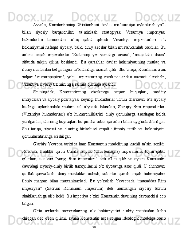 Avvalo,   Konstantinning   Xristianlikni   davlat   mafkurasiga   aylantirish   yo’li
bilan   siyosiy   barqarorlikni   ta’minlash   strategiyasi   Vizantiya   imperiyasi
hukmdorlari   tomonidan   to’liq   qabul   qilindi.   Vizantiya   imperatorlari   o’z
hokimiyatini nafaqat siyosiy, balki diniy asoslar  bilan mustahkamlab bordilar. Bu
an’ana   orqali   imperatorlar   "Xudoning   yer   yuzidagi   soyasi",   "muqaddas   shaxs"
sifatida   talqin   qilina   boshlandi.   Bu   qarashlar   davlat   hokimiyatining   mutlaq   va
ilohiy manbadan kelganligini ta’kidlashga xizmat qildi. Shu tariqa, Konstantin asos
solgan   "caesaropapizm",   ya’ni   imperatorning   cherkov   ustidan   nazorat   o’rnatishi,
Vizantiya siyosiy tizimining ajralmas qismiga aylandi.
Shuningdek,   Konstantinning   cherkovga   bergan   huquqlari,   moddiy
imtiyozlari va siyosiy pozitsiyasi keyingi hukmdorlar uchun cherkovni o’z siyosiy
kuchiga   aylantirishda   muhim   rol   o’ynadi.   Masalan,   Sharqiy   Rim   imperatorlari
(Vizantiya   hukmdorlari)   o’z   hukmronliklarini   diniy   qonunlarga   asoslagan   holda
yuritganlar, ularning buyruqlari ko’pincha sobor qarorlari bilan uyg’unlashtirilgan.
Shu   tariqa,   siyosat   va   dinning   birlashuvi   orqali   ijtimoiy   tartib   va   hokimiyatni
qonunlashtirishga erishilgan.
G’arbiy   Yevropa   tarixida   ham   Konstantin   modelining   kuchli   ta’siri   sezildi.
Xususan,   franklar   qiroli   Charlz   Buyuk   (Charlemagne)   imperatorlik   tojini   qabul
qilarkan,   u   o’zini   "yangi   Rim   imperatori"   deb   e’lon   qildi   va   aynan   Konstantin
davridagi   siyosiy-diniy   birlik   tamoyillarini   o’z   siyosatiga   asos   qildi.   U   cherkovni
qo’llab-quvvatlash,   diniy   maktablar   ochish,   soborlar   qurish   orqali   hokimiyatini
ilohiy   maqom   bilan   mustahkamladi.   Bu   yo’nalish   Yevropada   "muqaddas   Rim
imperiyasi"   (Sacrum   Romanum   Imperium)   deb   nomlangan   siyosiy   tuzum
shakllanishiga olib keldi. Bu imperiya o’zini Konstantin davrining davomchisi deb
bilgan.
O’rta   asrlarda   monarxlarning   o’z   hokimiyatini   ilohiy   manbadan   kelib
chiqqan  deb  e’lon  qilishi,  aynan  Konstantin   asos  solgan   ideologik  modelga   borib
28