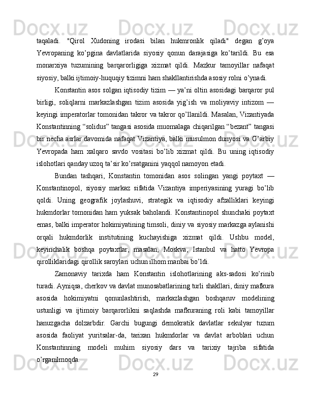 taqaladi.   "Qirol   Xudoning   irodasi   bilan   hukmronlik   qiladi"   degan   g’oya
Yevropaning   ko’pgina   davlatlarida   siyosiy   qonun   darajasiga   ko’tarildi.   Bu   esa
monarxiya   tuzumining   barqarorligiga   xizmat   qildi.   Mazkur   tamoyillar   nafaqat
siyosiy, balki ijtimoiy-huquqiy tizimni ham shakllantirishda asosiy rolni o’ynadi.
Konstantin asos solgan iqtisodiy tizim — ya’ni oltin asosidagi  barqaror pul
birligi,   soliqlarni   markazlashgan   tizim   asosida   yig’ish   va   moliyaviy   intizom   —
keyingi imperatorlar tomonidan takror va takror qo’llanildi. Masalan, Vizantiyada
Konstantinning “solidus” tangasi asosida muomalaga chiqarilgan “bezant” tangasi
bir necha asrlar davomida nafaqat Vizantiya, balki musulmon dunyosi va G’arbiy
Yevropada   ham   xalqaro   savdo   vositasi   bo’lib   xizmat   qildi.   Bu   uning   iqtisodiy
islohotlari qanday uzoq ta’sir ko’rsatganini yaqqol namoyon etadi.
Bundan   tashqari,   Konstantin   tomonidan   asos   solingan   yangi   poytaxt   —
Konstantinopol,   siyosiy   markaz   sifatida   Vizantiya   imperiyasining   yuragi   bo’lib
qoldi.   Uning   geografik   joylashuvi,   strategik   va   iqtisodiy   afzalliklari   keyingi
hukmdorlar   tomonidan  ham   yuksak   baholandi.  Konstantinopol  shunchaki   poytaxt
emas, balki imperator hokimiyatining timsoli, diniy va siyosiy markazga aylanishi
orqali   hukmdorlik   institutining   kuchayishiga   xizmat   qildi.   Ushbu   model,
keyinchalik   boshqa   poytaxtlar,   masalan,   Moskva,   Istanbul   va   hatto   Yevropa
qirolliklaridagi qirollik saroylari uchun ilhom manbai bo’ldi.
Zamonaviy   tarixda   ham   Konstantin   islohotlarining   aks-sadosi   ko’rinib
turadi. Ayniqsa, cherkov va davlat munosabatlarining turli shakllari, diniy mafkura
asosida   hokimiyatni   qonunlashtirish,   markazlashgan   boshqaruv   modelining
ustunligi   va   ijtimoiy   barqarorlikni   saqlashda   mafkuraning   roli   kabi   tamoyillar
hanuzgacha   dolzarbdir.   Garchi   bugungi   demokratik   davlatlar   sekulyar   tuzum
asosida   faoliyat   yuritsalar-da,   tarixan   hukmdorlar   va   davlat   arboblari   uchun
Konstantinning   modeli   muhim   siyosiy   dars   va   tarixiy   tajriba   sifatida
o’rganilmoqda.
29