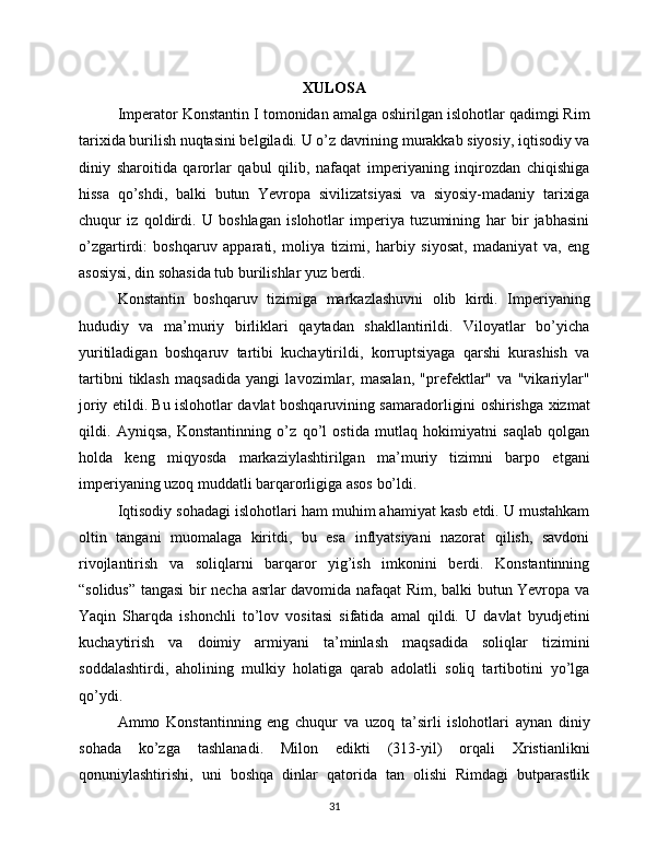 XULOSA
Imperator Konstantin I tomonidan amalga oshirilgan islohotlar qadimgi Rim
tarixida burilish nuqtasini belgiladi. U o’z davrining murakkab siyosiy, iqtisodiy va
diniy   sharoitida   qarorlar   qabul   qilib,   nafaqat   imperiyaning   inqirozdan   chiqishiga
hissa   qo’shdi,   balki   butun   Yevropa   sivilizatsiyasi   va   siyosiy-madaniy   tarixiga
chuqur   iz   qoldirdi.   U   boshlagan   islohotlar   imperiya   tuzumining   har   bir   jabhasini
o’zgartirdi:   boshqaruv   apparati,   moliya   tizimi,   harbiy   siyosat,   madaniyat   va,   eng
asosiysi, din sohasida tub burilishlar yuz berdi.
Konstantin   boshqaruv   tizimiga   markazlashuvni   olib   kirdi.   Imperiyaning
hududiy   va   ma’muriy   birliklari   qaytadan   shakllantirildi.   Viloyatlar   bo’yicha
yuritiladigan   boshqaruv   tartibi   kuchaytirildi,   korruptsiyaga   qarshi   kurashish   va
tartibni   tiklash   maqsadida   yangi   lavozimlar,   masalan,   "prefektlar"   va   "vikariylar"
joriy etildi. Bu islohotlar davlat boshqaruvining samaradorligini oshirishga xizmat
qildi.   Ayniqsa,   Konstantinning   o’z   qo’l   ostida   mutlaq   hokimiyatni   saqlab   qolgan
holda   keng   miqyosda   markaziylashtirilgan   ma’muriy   tizimni   barpo   etgani
imperiyaning uzoq muddatli barqarorligiga asos bo’ldi.
Iqtisodiy sohadagi islohotlari ham muhim ahamiyat kasb etdi. U mustahkam
oltin   tangani   muomalaga   kiritdi,   bu   esa   inflyatsiyani   nazorat   qilish,   savdoni
rivojlantirish   va   soliqlarni   barqaror   yig’ish   imkonini   berdi.   Konstantinning
“solidus” tangasi  bir necha asrlar davomida nafaqat Rim, balki butun Yevropa va
Yaqin   Sharqda   ishonchli   to’lov   vositasi   sifatida   amal   qildi.   U   davlat   byudjetini
kuchaytirish   va   doimiy   armiyani   ta’minlash   maqsadida   soliqlar   tizimini
soddalashtirdi,   aholining   mulkiy   holatiga   qarab   adolatli   soliq   tartibotini   yo’lga
qo’ydi.
Ammo   Konstantinning   eng   chuqur   va   uzoq   ta’sirli   islohotlari   aynan   diniy
sohada   ko’zga   tashlanadi.   Milon   edikti   (313-yil)   orqali   Xristianlikni
qonuniylashtirishi,   uni   boshqa   dinlar   qatorida   tan   olishi   Rimdagi   butparastlik
31