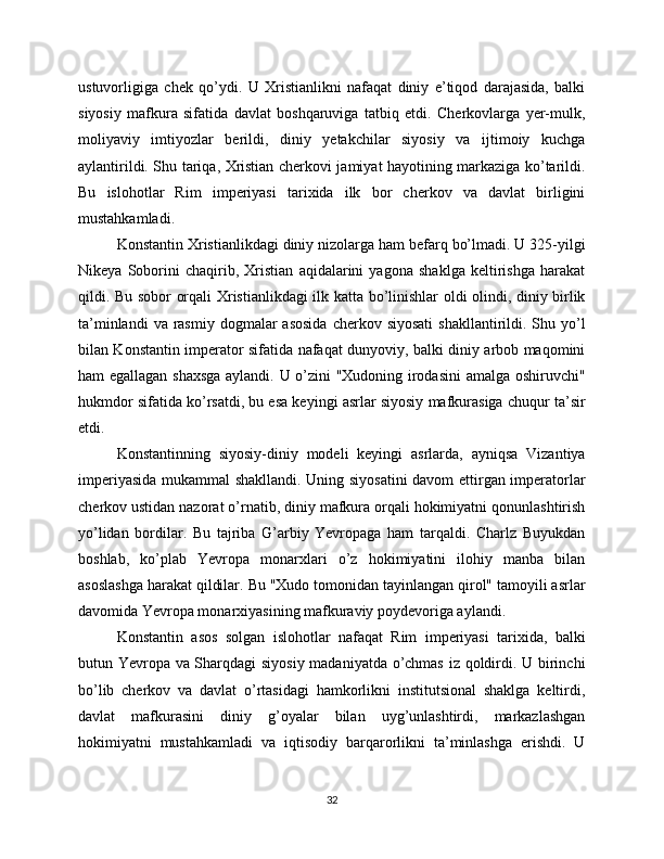ustuvorligiga   chek   qo’ydi.   U   Xristianlikni   nafaqat   diniy   e’tiqod   darajasida,   balki
siyosiy   mafkura   sifatida   davlat   boshqaruviga   tatbiq   etdi.   Cherkovlarga   yer-mulk,
moliyaviy   imtiyozlar   berildi,   diniy   yetakchilar   siyosiy   va   ijtimoiy   kuchga
aylantirildi. Shu tariqa, Xristian cherkovi jamiyat hayotining markaziga ko’tarildi.
Bu   islohotlar   Rim   imperiyasi   tarixida   ilk   bor   cherkov   va   davlat   birligini
mustahkamladi.
Konstantin Xristianlikdagi diniy nizolarga ham befarq bo’lmadi. U 325-yilgi
Nikeya   Soborini   chaqirib,   Xristian   aqidalarini   yagona   shaklga   keltirishga   harakat
qildi. Bu sobor orqali Xristianlikdagi ilk katta bo’linishlar oldi olindi, diniy birlik
ta’minlandi   va rasmiy  dogmalar  asosida  cherkov siyosati   shakllantirildi. Shu  yo’l
bilan Konstantin imperator sifatida nafaqat dunyoviy, balki diniy arbob maqomini
ham egallagan shaxsga  aylandi. U o’zini "Xudoning irodasini  amalga oshiruvchi"
hukmdor sifatida ko’rsatdi, bu esa keyingi asrlar siyosiy mafkurasiga chuqur ta’sir
etdi.
Konstantinning   siyosiy-diniy   modeli   keyingi   asrlarda,   ayniqsa   Vizantiya
imperiyasida mukammal shakllandi. Uning siyosatini davom  ettirgan imperatorlar
cherkov ustidan nazorat o’rnatib, diniy mafkura orqali hokimiyatni qonunlashtirish
yo’lidan   bordilar.   Bu   tajriba   G’arbiy   Yevropaga   ham   tarqaldi.   Charlz   Buyukdan
boshlab,   ko’plab   Yevropa   monarxlari   o’z   hokimiyatini   ilohiy   manba   bilan
asoslashga harakat qildilar. Bu "Xudo tomonidan tayinlangan qirol" tamoyili asrlar
davomida Yevropa monarxiyasining mafkuraviy poydevoriga aylandi.
Konstantin   asos   solgan   islohotlar   nafaqat   Rim   imperiyasi   tarixida,   balki
butun Yevropa va Sharqdagi siyosiy madaniyatda o’chmas iz qoldirdi. U birinchi
bo’lib   cherkov   va   davlat   o’rtasidagi   hamkorlikni   institutsional   shaklga   keltirdi,
davlat   mafkurasini   diniy   g’oyalar   bilan   uyg’unlashtirdi,   markazlashgan
hokimiyatni   mustahkamladi   va   iqtisodiy   barqarorlikni   ta’minlashga   erishdi.   U
32