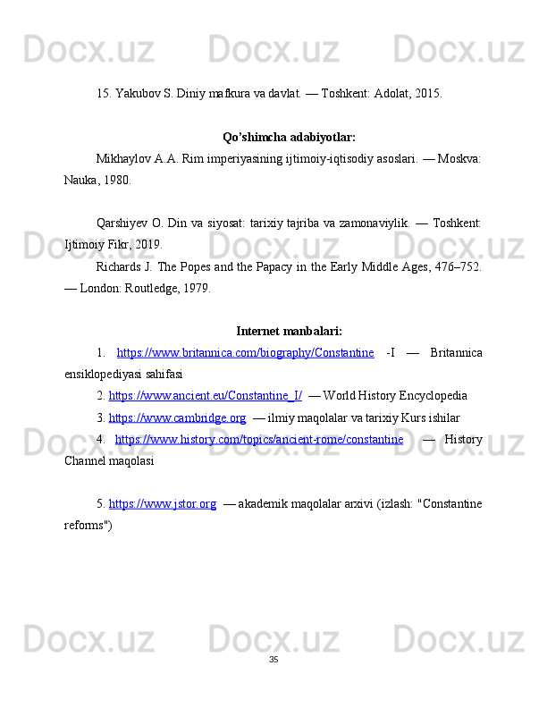 15. Yakubov S. Diniy mafkura va davlat. — Toshkent: Adolat, 2015.
Qo’shimcha adabiyotlar:
Mikhaylov A.A. Rim imperiyasining ijtimoiy-iqtisodiy asoslari. — Moskva:
Nauka, 1980.
Qarshiyev O. Din va siyosat:  tarixiy tajriba  va zamonaviylik. — Toshkent:
Ijtimoiy Fikr, 2019.
Richards J. The Popes and the Papacy in the Early Middle Ages, 476–752.
— London: Routledge, 1979.
Internet manbalari:
1.   https://www.britannica.com/biography/Constantine   -I   —   Britannica
ensiklopediyasi sahifasi
2.  https://www.ancient.eu/Constantine_I/   — World History Encyclopedia
3.  https://www.cambridge.org   — ilmiy maqolalar va tarixiy Kurs ishilar
4.   https://www.history.com/topics/ancient-rome/constantine     —   History
Channel maqolasi
5.  https://www.jstor.org   — akademik maqolalar arxivi (izlash: "Constantine
reforms")
35