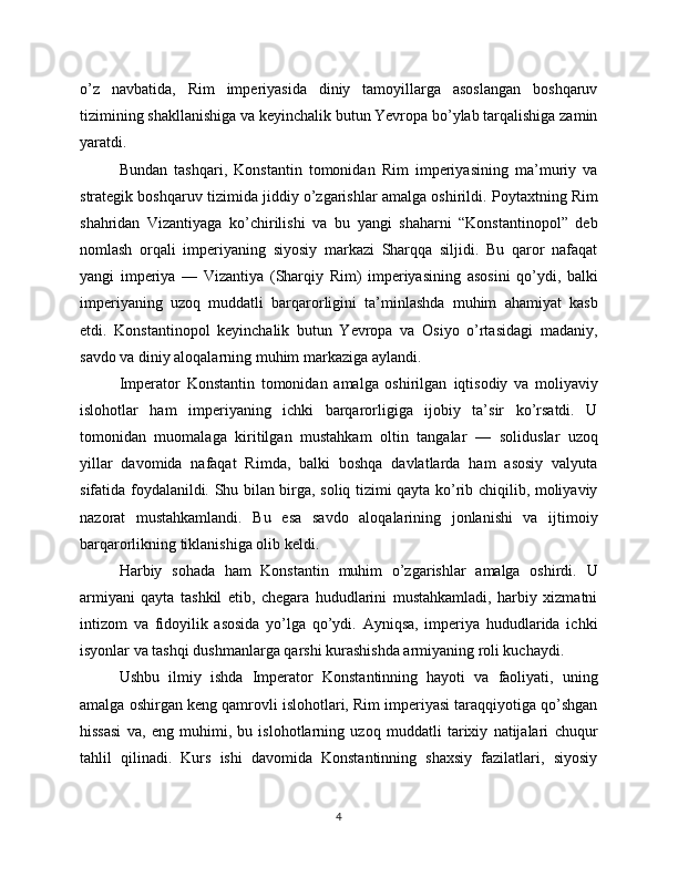 o’z   navbatida,   Rim   imperiyasida   diniy   tamoyillarga   asoslangan   boshqaruv
tizimining shakllanishiga va keyinchalik butun Yevropa bo’ylab tarqalishiga zamin
yaratdi.
Bundan   tashqari,   Konstantin   tomonidan   Rim   imperiyasining   ma’muriy   va
strategik boshqaruv tizimida jiddiy o’zgarishlar amalga oshirildi.  Poytaxtning Rim
shahridan   Vizantiyaga   ko’chirilishi   va   bu   yangi   shaharni   “Konstantinopol”   deb
nomlash   orqali   imperiyaning   siyosiy   markazi   Sharqqa   siljidi.   Bu   qaror   nafaqat
yangi   imperiya   —   Vizantiya   (Sharqiy   Rim)   imperiyasi ning   asosini   qo’ydi,   balki
imperiyaning   uzoq   muddatli   barqarorligini   ta’minlashda   muhim   ahamiyat   kasb
etdi.   Konstantinopol   keyinchalik   butun   Yevropa   va   Osiyo   o’rtasidagi   madaniy,
savdo va diniy aloqalarning muhim markaziga aylandi.
Imperator   Konstantin   tomonidan   amalga   oshirilgan   iqtisodiy   va   moliyaviy
islohotlar   ham   imperiyaning   ichki   barqarorligiga   ijobiy   ta’sir   ko’rsatdi.   U
tomonidan   muomalaga   kiritilgan   mustahkam   oltin   tangalar   —   solidus lar   uzoq
yillar   davomida   nafaqat   Rimda,   balki   boshqa   davlatlarda   ham   asosiy   valyuta
sifatida foydalanildi. Shu bilan birga, soliq tizimi qayta ko’rib chiqilib, moliyaviy
nazorat   mustahkamlandi.   Bu   esa   savdo   aloqalarining   jonlanishi   va   ijtimoiy
barqarorlikning tiklanishiga olib keldi.
Harbiy   sohada   ham   Konstantin   muhim   o’zgarishlar   amalga   oshirdi.   U
armiyani   qayta   tashkil   etib,   chegara   hududlarini   mustahkamladi,   harbiy   xizmatni
intizom   va   fidoyilik   asosida   yo’lga   qo’ydi.   Ayniqsa,   imperiya   hududlarida   ichki
isyonlar va tashqi dushmanlarga qarshi kurashishda armiyaning roli kuchaydi.
Ushbu   ilmiy   ishda   Imperator   Konstantinning   hayoti   va   faoliyati,   uning
amalga oshirgan keng qamrovli islohotlari, Rim imperiyasi taraqqiyotiga qo’shgan
hissasi   va,   eng   muhimi,   bu   islohotlarning   uzoq   muddatli   tarixiy   natijalari   chuqur
tahlil   qilinadi.   Kurs   ishi   davomida   Konstantinning   shaxsiy   fazilatlari,   siyosiy
4