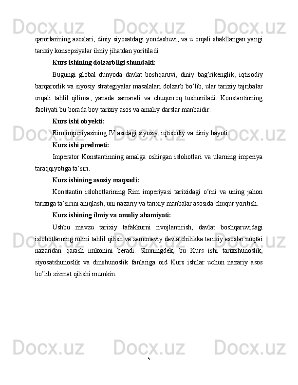 qarorlarining asoslari, diniy siyosatdagi yondashuvi, va u orqali shakllangan yangi
tarixiy konsepsiyalar ilmiy jihatdan yoritiladi.
Kurs ishining dolzarbligi shundaki:
Bugungi   global   dunyoda   davlat   boshqaruvi,   diniy   bag’rikenglik,   iqtisodiy
barqarorlik va siyosiy strategiyalar masalalari dolzarb bo’lib, ular tarixiy tajribalar
orqali   tahlil   qilinsa,   yanada   samarali   va   chuqurroq   tushuniladi.   Konstantinning
faoliyati bu borada boy tarixiy asos va amaliy darslar manbaidir.
Kurs ishi obyekti:
Rim imperiyasining IV asrdagi siyosiy, iqtisodiy va diniy hayoti.
Kurs ishi predmeti:
Imperator   Konstantinning   amalga   oshirgan   islohotlari   va   ularning   imperiya
taraqqiyotiga ta’siri.
Kurs ishining asosiy maqsadi:
Konstantin   islohotlarining   Rim   imperiyasi   tarixidagi   o’rni   va   uning   jahon
tarixiga ta’sirini aniqlash, uni nazariy va tarixiy manbalar asosida chuqur yoritish.
Kurs ishining ilmiy va amaliy ahamiyati:
Ushbu   mavzu   tarixiy   tafakkurni   rivojlantirish,   davlat   boshqaruvidagi
islohotlarning rolini tahlil qilish va zamonaviy davlatchilikka tarixiy asoslar nuqtai
nazaridan   qarash   imkonini   beradi.   Shuningdek,   bu   Kurs   ishi   tarixshunoslik,
siyosatshunoslik   va   dinshunoslik   fanlariga   oid   Kurs   ishilar   uchun   nazariy   asos
bo’lib xizmat qilishi mumkin.
5