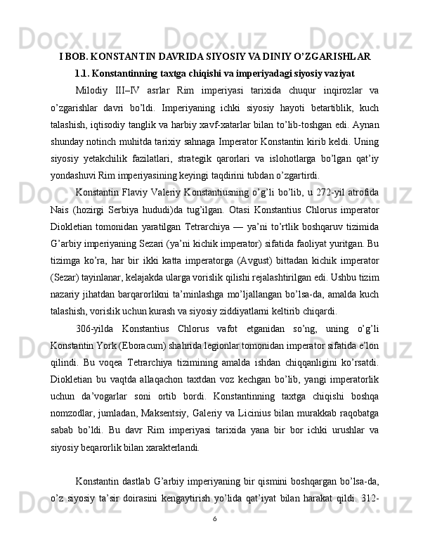 I BOB. KONSTANTIN DAVRIDA SIYOSIY VA DINIY O’ZGARISHLAR
1.1. Konstantinning taxtga chiqishi va imperiyadagi siyosiy vaziyat
Milodiy   III–IV   asrlar   Rim   imperiyasi   tarixida   chuqur   inqirozlar   va
o’zgarishlar   davri   bo’ldi.   Imperiyaning   ichki   siyosiy   hayoti   betartiblik,   kuch
talashish, iqtisodiy tanglik va harbiy xavf-xatarlar bilan to’lib-toshgan edi. Aynan
shunday notinch muhitda tarixiy sahnaga Imperator Konstantin kirib keldi. Uning
siyosiy   yetakchilik   fazilatlari,   strategik   qarorlari   va   islohotlarga   bo’lgan   qat’iy
yondashuvi Rim imperiyasining keyingi taqdirini tubdan o’zgartirdi.
Konstantin   Flaviy   Valeriy   Konstantiusning   o’g’li   bo’lib,   u   272-yil   atrofida
Nais   (hozirgi   Serbiya   hududi)da   tug’ilgan.   Otasi   Konstantius   Chlorus   imperator
Diokletian   tomonidan   yaratilgan   Tetrarchiya   —   ya’ni   to’rtlik   boshqaruv   tizimida
G’arbiy imperiyaning Sezari (ya’ni kichik imperator) sifatida faoliyat yuritgan. Bu
tizimga   ko’ra,   har   bir   ikki   katta   imperatorga   (Avgust)   bittadan   kichik   imperator
(Sezar) tayinlanar, kelajakda ularga vorislik qilishi rejalashtirilgan edi. Ushbu tizim
nazariy  jihatdan  barqarorlikni   ta’minlashga   mo’ljallangan   bo’lsa-da,   amalda  kuch
talashish, vorislik uchun kurash va siyosiy ziddiyatlarni keltirib chiqardi.
306-yilda   Konstantius   Chlorus   vafot   etganidan   so’ng,   uning   o’g’li
Konstantin York (Eboracum) shahrida legionlar tomonidan imperator sifatida e’lon
qilindi.   Bu   voqea   Tetrarchiya   tizimining   amalda   ishdan   chiqqanligini   ko’rsatdi.
Diokletian   bu   vaqtda   allaqachon   taxtdan   voz   kechgan   bo’lib,   yangi   imperatorlik
uchun   da’vogarlar   soni   ortib   bordi.   Konstantinning   taxtga   chiqishi   boshqa
nomzodlar,  jumladan,   Maksentsiy,   Galeriy  va   Licinius   bilan   murakkab   raqobatga
sabab   bo’ldi.   Bu   davr   Rim   imperiyasi   tarixida   yana   bir   bor   ichki   urushlar   va
siyosiy beqarorlik bilan xarakterlandi.
Konstantin   dastlab   G’arbiy   imperiyaning   bir   qismini   boshqargan  bo’lsa-da,
o’z   siyosiy   ta’sir   doirasini   kengaytirish   yo’lida   qat’iyat   bilan   harakat   qildi.   312-
6