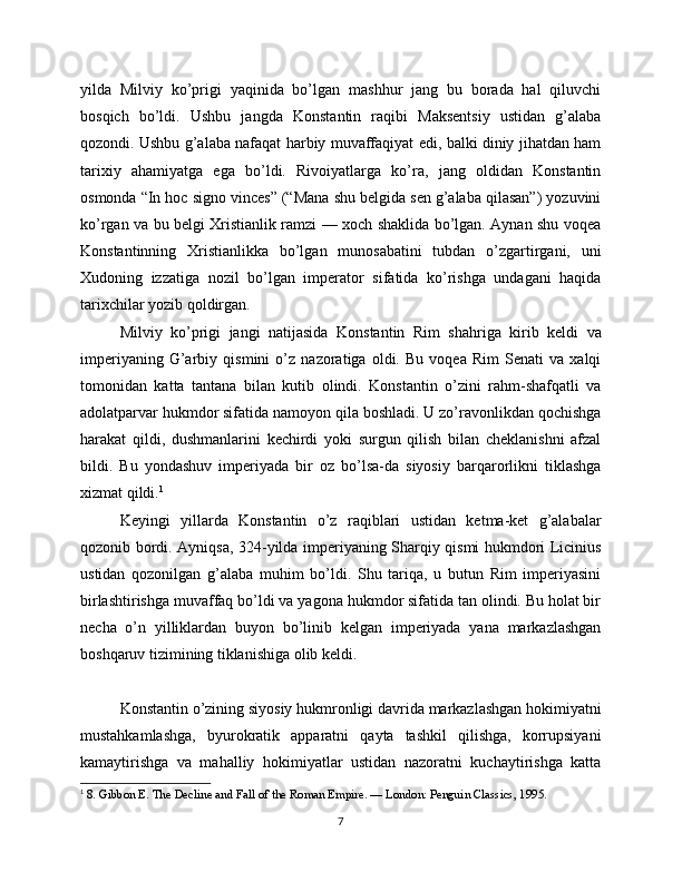 yilda   Milviy   ko’prigi   yaqinida   bo’lgan   mashhur   jang   bu   borada   hal   qiluvchi
bosqich   bo’ldi.   Ushbu   jangda   Konstantin   raqibi   Maksentsiy   ustidan   g’alaba
qozondi. Ushbu g’alaba nafaqat harbiy muvaffaqiyat edi, balki diniy jihatdan ham
tarixiy   ahamiyatga   ega   bo’ldi.   Rivoiyatlarga   ko’ra,   jang   oldidan   Konstantin
osmonda “In hoc signo vinces” (“Mana shu belgida sen g’alaba qilasan”) yozuvini
ko’rgan va bu belgi Xristianlik ramzi — xoch shaklida bo’lgan. Aynan shu voqea
Konstantinning   Xristianlikka   bo’lgan   munosabatini   tubdan   o’zgartirgani,   uni
Xudoning   izzatiga   nozil   bo’lgan   imperator   sifatida   ko’rishga   undagani   haqida
tarixchilar yozib qoldirgan.
Milviy   ko’prigi   jangi   natijasida   Konstantin   Rim   shahriga   kirib   keldi   va
imperiyaning   G’arbiy   qismini   o’z   nazoratiga   oldi.   Bu   voqea   Rim   Senati   va   xalqi
tomonidan   katta   tantana   bilan   kutib   olindi.   Konstantin   o’zini   rahm-shafqatli   va
adolatparvar hukmdor sifatida namoyon qila boshladi. U zo’ravonlikdan qochishga
harakat   qildi,   dushmanlarini   kechirdi   yoki   surgun   qilish   bilan   cheklanishni   afzal
bildi.   Bu   yondashuv   imperiyada   bir   oz   bo’lsa-da   siyosiy   barqarorlikni   tiklashga
xizmat qildi. 1
Keyingi   yillarda   Konstantin   o’z   raqiblari   ustidan   ketma-ket   g’alabalar
qozonib bordi. Ayniqsa, 324-yilda imperiyaning Sharqiy qismi hukmdori Licinius
ustidan   qozonilgan   g’alaba   muhim   bo’ldi.   Shu   tariqa,   u   butun   Rim   imperiyasini
birlashtirishga muvaffaq bo’ldi va yagona hukmdor sifatida tan olindi. Bu holat bir
necha   o’n   yilliklardan   buyon   bo’linib   kelgan   imperiyada   yana   markazlashgan
boshqaruv tizimining tiklanishiga olib keldi.
Konstantin o’zining siyosiy hukmronligi davrida markazlashgan hokimiyatni
mustahkamlashga,   byurokratik   apparatni   qayta   tashkil   qilishga,   korrupsiyani
kamaytirishga   va   mahalliy   hokimiyatlar   ustidan   nazoratni   kuchaytirishga   katta
1
  8. Gibbon E. The Decline and Fall of the Roman Empire. — London: Penguin Classics, 1995.
7