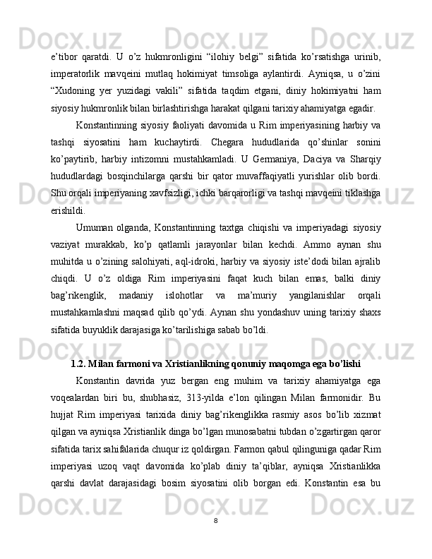 e’tibor   qaratdi.   U   o’z   hukmronligini   “ilohiy   belgi”   sifatida   ko’rsatishga   urinib,
imperatorlik   mavqeini   mutlaq   hokimiyat   timsoliga   aylantirdi.   Ayniqsa,   u   o’zini
“Xudoning   yer   yuzidagi   vakili”   sifatida   taqdim   etgani,   diniy   hokimiyatni   ham
siyosiy hukmronlik bilan birlashtirishga harakat qilgani tarixiy ahamiyatga egadir.
Konstantinning   siyosiy   faoliyati   davomida   u  Rim   imperiyasining   harbiy   va
tashqi   siyosatini   ham   kuchaytirdi.   Chegara   hududlarida   qo’shinlar   sonini
ko’paytirib,   harbiy   intizomni   mustahkamladi.   U   Germaniya,   Daciya   va   Sharqiy
hududlardagi   bosqinchilarga   qarshi   bir   qator   muvaffaqiyatli   yurishlar   olib   bordi.
Shu orqali imperiyaning xavfsizligi, ichki barqarorligi va tashqi mavqeini tiklashga
erishildi.
Umuman   olganda,   Konstantinning   taxtga   chiqishi   va   imperiyadagi   siyosiy
vaziyat   murakkab,   ko’p   qatlamli   jarayonlar   bilan   kechdi.   Ammo   aynan   shu
muhitda  u  o’zining  salohiyati,   aql-idroki,  harbiy  va  siyosiy   iste’dodi   bilan   ajralib
chiqdi.   U   o’z   oldiga   Rim   imperiyasini   faqat   kuch   bilan   emas,   balki   diniy
bag’rikenglik,   madaniy   islohotlar   va   ma’muriy   yangilanishlar   orqali
mustahkamlashni  maqsad   qilib  qo’ydi.  Aynan  shu  yondashuv  uning tarixiy shaxs
sifatida buyuklik darajasiga ko’tarilishiga sabab bo’ldi.
1.2. Milan farmoni va Xristianlikning qonuniy maqomga ega bo’lishi
Konstantin   davrida   yuz   bergan   eng   muhim   va   tarixiy   ahamiyatga   ega
voqealardan   biri   bu,   shubhasiz,   313-yilda   e’lon   qilingan   Milan   farmonidir.   Bu
hujjat   Rim   imperiyasi   tarixida   diniy   bag’rikenglikka   rasmiy   asos   bo’lib   xizmat
qilgan va ayniqsa Xristianlik dinga bo’lgan munosabatni tubdan o’zgartirgan qaror
sifatida tarix sahifalarida chuqur iz qoldirgan. Farmon qabul qilinguniga qadar Rim
imperiyasi   uzoq   vaqt   davomida   ko’plab   diniy   ta’qiblar,   ayniqsa   Xristianlikka
qarshi   davlat   darajasidagi   bosim   siyosatini   olib   borgan   edi.   Konstantin   esa   bu
8