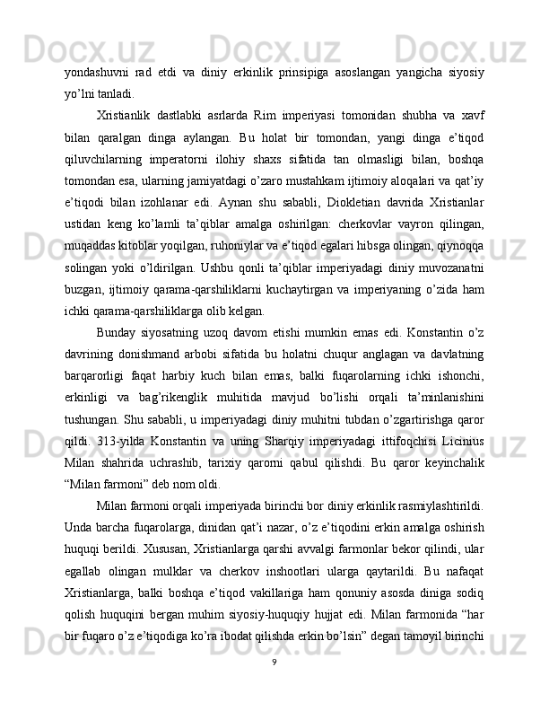 yondashuvni   rad   etdi   va   diniy   erkinlik   prinsipiga   asoslangan   yangicha   siyosiy
yo’lni tanladi.
Xristianlik   dastlabki   asrlarda   Rim   imperiyasi   tomonidan   shubha   va   xavf
bilan   qaralgan   dinga   aylangan.   Bu   holat   bir   tomondan,   yangi   dinga   e’tiqod
qiluvchilarning   imperatorni   ilohiy   shaxs   sifatida   tan   olmasligi   bilan,   boshqa
tomondan esa, ularning jamiyatdagi o’zaro mustahkam ijtimoiy aloqalari va qat’iy
e’tiqodi   bilan   izohlanar   edi.   Aynan   shu   sababli,   Diokletian   davrida   Xristianlar
ustidan   keng   ko’lamli   ta’qiblar   amalga   oshirilgan:   cherkovlar   vayron   qilingan,
muqaddas kitoblar yoqilgan, ruhoniylar va e’tiqod egalari hibsga olingan, qiynoqqa
solingan   yoki   o’ldirilgan.   Ushbu   qonli   ta’qiblar   imperiyadagi   diniy   muvozanatni
buzgan,   ijtimoiy   qarama-qarshiliklarni   kuchaytirgan   va   imperiyaning   o’zida   ham
ichki qarama-qarshiliklarga olib kelgan.
Bunday   siyosatning   uzoq   davom   etishi   mumkin   emas   edi.   Konstantin   o’z
davrining   donishmand   arbobi   sifatida   bu   holatni   chuqur   anglagan   va   davlatning
barqarorligi   faqat   harbiy   kuch   bilan   emas,   balki   fuqarolarning   ichki   ishonchi,
erkinligi   va   bag’rikenglik   muhitida   mavjud   bo’lishi   orqali   ta’minlanishini
tushungan. Shu sababli, u imperiyadagi  diniy muhitni  tubdan o’zgartirishga qaror
qildi.   313-yilda   Konstantin   va   uning   Sharqiy   imperiyadagi   ittifoqchisi   Licinius
Milan   shahrida   uchrashib,   tarixiy   qarorni   qabul   qilishdi.   Bu   qaror   keyinchalik
“Milan farmoni” deb nom oldi.
Milan farmoni orqali imperiyada birinchi bor diniy erkinlik rasmiylashtirildi.
Unda barcha fuqarolarga, dinidan qat’i nazar, o’z e’tiqodini erkin amalga oshirish
huquqi berildi. Xususan, Xristianlarga qarshi avvalgi farmonlar bekor qilindi, ular
egallab   olingan   mulklar   va   cherkov   inshootlari   ularga   qaytarildi.   Bu   nafaqat
Xristianlarga,   balki   boshqa   e’tiqod   vakillariga   ham   qonuniy   asosda   diniga   sodiq
qolish   huquqini   bergan   muhim   siyosiy-huquqiy   hujjat   edi.   Milan   farmonida   “har
bir fuqaro o’z e’tiqodiga ko’ra ibodat qilishda erkin bo’lsin” degan tamoyil birinchi
9