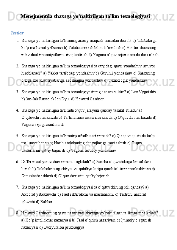 Menejmentda shaxsga yo’naltirilgan ta’lim texnologiyasi
Testlar
1. Shaxsga yo’naltirilgan ta’limning asosiy maqsadi nimadan iborat? a) Talabalarga 
ko’p ma’lumot yetkazish b) Talabalarni ish bilan ta’minlash c) Har bir shaxsning 
individual imkoniyatlarini rivojlantirish d) Yagona o’quv rejasi asosida dars o’tish
2. Shaxsga yo’naltirilgan ta’lim texnologiyasida quyidagi qaysi yondashuv ustuvor 
hisoblanadi? a) Yakka tartibdagi yondashuv b) Guruhli yondashuv c) Shaxsning 
o’ziga xos xususiyatlariga asoslangan yondashuv d) Texnologik yondashuv
3. Shaxsga yo’naltirilgan ta’lim texnologiyasining asoschisi kim? a) Lev Vygotskiy 
b) Jan-Jak Russo c) Jon Dyui d) Howard Gardner
4. Shaxsga yo’naltirilgan ta’limda o’quv jarayoni qanday tashkil etiladi? a) 
O’qituvchi markazida b) Ta’lim muassasasi markazida c) O’quvchi markazida d) 
Yagona rejaga asoslanadi
5. Shaxsga yo’naltirilgan ta’limning afzalliklari nimada? a) Qisqa vaqt ichida ko’p 
ma’lumot berish b) Har bir talabaning ehtiyojlariga moslashish c) O’quv 
dasturlarini qat’iy bajarish d) Yagona uslubiy yondashuv
6. Differensial yondashuv nimani anglatadi? a) Barcha o’quvchilarga bir xil dars 
berish b) Talabalarning ehtiyoj va qobiliyatlariga qarab ta’limni moslashtirish c) 
Guruhlarda ishlash d) O’quv dasturini qat’iy bajarish
7. Shaxsga yo’naltirilgan ta’lim texnologiyasida o’qituvchining roli qanday? a) 
Axborot yetkazuvchi b) Faol ishtirokchi va maslahatchi c) Tartibni nazorat 
qiluvchi d) Rahbar
8. Howard Gardnerning qaysi nazariyasi shaxsga yo’naltirilgan ta’limga mos keladi? 
a) Ko’p intellektlar nazariyasi b) Faol o’qitish nazariyasi c) Ijtimoiy o’rganish 
nazariyasi d) Evolyutsion psixologiya 