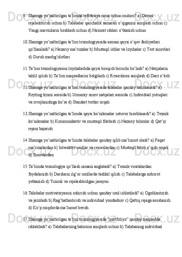 9. Shaxsga yo’naltirilgan ta’limda refleksiya nima uchun muhim? a) Darsni 
rejalashtirish uchun b) Talabalar qanchalik samarali o’qiganini aniqlash uchun c) 
Yangi mavzularni boshlash uchun d) Nazorat ishlari o’tkazish uchun
10. Shaxsga yo’naltirilgan ta’lim texnologiyasida asosan qaysi o’quv faoliyatlari 
qo’llaniladi? a) Nazariy ma’ruzalar b) Mustaqil ishlar va loyihalar c) Test sinovlari
d) Guruh mashg’ulotlari
11. Ta’lim texnologiyasini loyihalashda qaysi bosqich birinchi bo’ladi? a) Natijalarni 
tahlil qilish b) Ta’lim maqsadlarini belgilash c) Resurslarni aniqlash d) Dars o’tish
12. Shaxsga yo’naltirilgan ta’lim texnologiyasida talabalar qanday baholanadi? a) 
Reyting tizimi asosida b) Umumiy sinov natijalari asosida c) Individual yutuqlari 
va rivojlanishiga ko’ra d) Standart testlar orqali
13. Shaxsga yo’naltirilgan ta’limda qaysi ko’nikmalar ustuvor hisoblanadi? a) Texnik 
ko’nikmalar b) Kommunikativ va mustaqil fikrlash c) Nazariy bilimlar d) Qat’iy 
rejani bajarish
14. Shaxsga yo’naltirilgan ta’limda talabalar qanday qilib ma’lumot oladi? a) Faqat 
ma’ruzalardan b) Interaktiv usullar va resurslardan c) Mustaqil kitob o’qish orqali 
d) Sinovlardan
15. Ta’limda texnologiya qo’llash nimani anglatadi? a) Texnik vositalardan 
foydalanish b) Darslarni ilg’or usullarda tashkil qilish c) Talabalarga axborot 
yetkazish d) Tizimli va rejalashtirilgan jarayon
16. Talabalar motivatsiyasini oshirish uchun qanday usul ishlatiladi? a) Ogohlantirish 
va jazolash b) Rag’batlantirish va individual yondashuv c) Qattiq rejaga asoslanish
d) Ko’p miqdorda ma’lumot berish
17. Shaxsga yo’naltirilgan ta’lim texnologiyasida “portfoliyo” qanday maqsadda 
ishlatiladi? a) Talabalarning bahosini aniqlash uchun b) Talabaning individual  