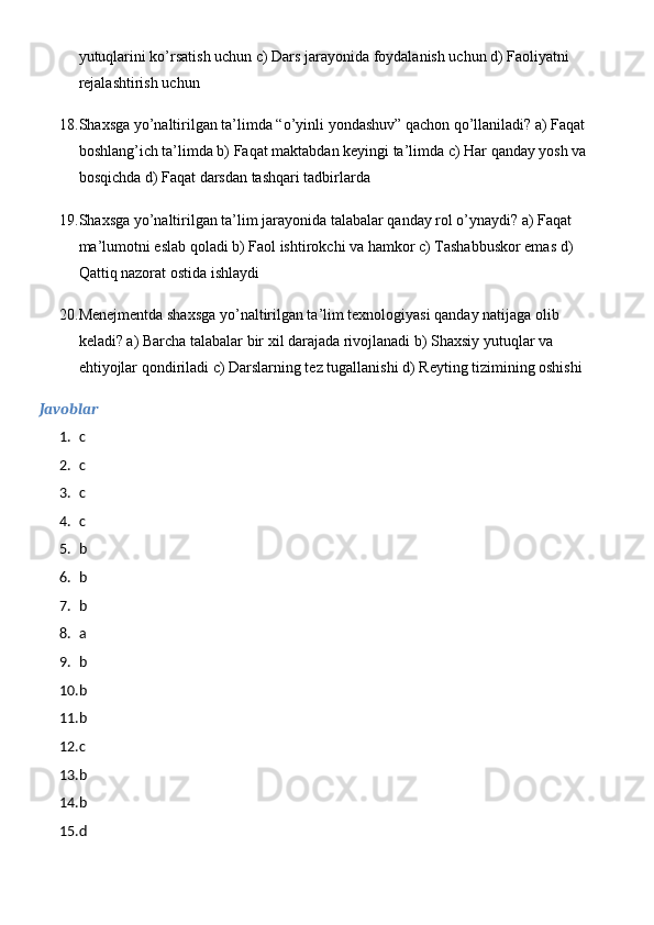 yutuqlarini ko’rsatish uchun c) Dars jarayonida foydalanish uchun d) Faoliyatni 
rejalashtirish uchun
18. Shaxsga yo’naltirilgan ta’limda “o’yinli yondashuv” qachon qo’llaniladi? a) Faqat 
boshlang’ich ta’limda b) Faqat maktabdan keyingi ta’limda c) Har qanday yosh va 
bosqichda d) Faqat darsdan tashqari tadbirlarda
19. Shaxsga yo’naltirilgan ta’lim jarayonida talabalar qanday rol o’ynaydi? a) Faqat 
ma’lumotni eslab qoladi b) Faol ishtirokchi va hamkor c) Tashabbuskor emas d) 
Qattiq nazorat ostida ishlaydi
20. Menejmentda shaxsga yo’naltirilgan ta’lim texnologiyasi qanday natijaga olib 
keladi? a) Barcha talabalar bir xil darajada rivojlanadi b) Shaxsiy yutuqlar va 
ehtiyojlar qondiriladi c) Darslarning tez tugallanishi d) Reyting tizimining oshishi
Javoblar
1. c
2. c
3. c
4. c
5. b
6. b
7. b
8. a
9. b
10. b
11. b
12. c
13. b
14. b
15. d 