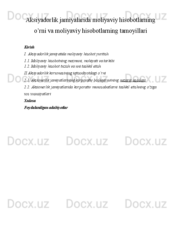  
Aksiyadorlik jamiyalarida moliyaviy hisobotlarning
o’rni va moliyaviy hisobotlarning tamoyillari
Kirish
I. Aksiyadorlik jamiyatida moliyaviy hisobot yuritish 
1.1. Moliyaviy hisobotning mazmuni, mohiyati va tarkibi
1.2. Moliyaviy hisobot tuzish va uni tashkil etish
II. Aksiyadorlik korxonasining iqtisodiyotdagi o`rni
2.1. Aksionerlik jamiyatlarining korporativ boshqaruvining   nazariy asoslari
2.2.  Aksionerlik   jamiyatlarida   korporativ   munosabatlarni   tashkil   etishning   o'ziga
xos xususiyatlari
Xulosa
Foydalanilgan adabiyotlar
  