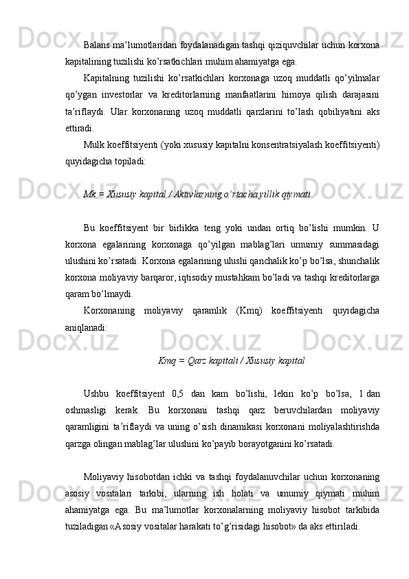  
Balans ma’lumotlaridan foydalanadigan tashqi qiziquvchilar uchun korxona
kapitalining tuzilishi ko’rsatkichlari muhim ahamiyatga ega.
Kapitalning   tuzilishi   ko’rsatkichlari   korxonaga   uzoq   muddatli   qo’yilmalar
qo’ygan   investorlar   va   kreditorlarning   manfaatlarini   himoya   qilish   darajasini
ta’riflaydi.   Ular   korxonaning   uzoq   muddatli   qarzlarini   to’lash   qobiliyatini   aks
ettiradi.
Mulk koeffitsiyenti (yoki xususiy kapitalni konsentratsiyalash koeffitsiyenti)
quyidagicha topiladi:
Mk = Xususiy kapital / Aktivlarning  o’ rtacha yillik qiymati
Bu   koeffitsiyent   bir   birlikka   teng   yoki   undan   ortiq   bo’lishi   mumkin.   U
korxona   egalarining   korxonaga   qo’yilgan   mablag’lari   umumiy   summasidagi
ulushini ko’rsatadi. Korxona egalarining ulushi qanchalik ko’p bo’lsa, shunchalik
korxona moliyaviy barqaror, iqtisodiy mustahkam bo’ladi va tashqi kreditorlarga
qaram bo’lmaydi.
Korxonaning   moliyaviy   qaramlik   (Kmq)   koeffitsiyenti   quyidagicha
aniqlanadi:
Kmq = Qarz kapitali / Xususiy kapital
Ushbu   koeffitsiyent   0,5   dan   kam   bo’lishi,   lekin   ko’p   bo’lsa,   1   dan
oshmasligi   kerak.   Bu   korxonani   tashqi   qarz   beruvchilardan   moliyaviy
qaramligini   ta’riflaydi   va   uning   o’sish   dinamikasi   korxonani   moliyalashtirishda
qarzga olingan mablag’lar ulushini ko’payib borayotganini ko’rsatadi.
Moliyaviy   hisobotdan   ichki   va   tashqi   foydalanuvchilar   uchun   korxonaning
asosiy   vositalari   tarkibi,   ularning   ish   holati   va   umumiy   qiymati   muhim
ahamiyatga   ega.   Bu   ma’lumotlar   korxonalarning   moliyaviy   hisobot   tarkibida
tuziladigan «Asosiy vositalar harakati to’g’risidagi hisobot» da aks ettiriladi. 
  