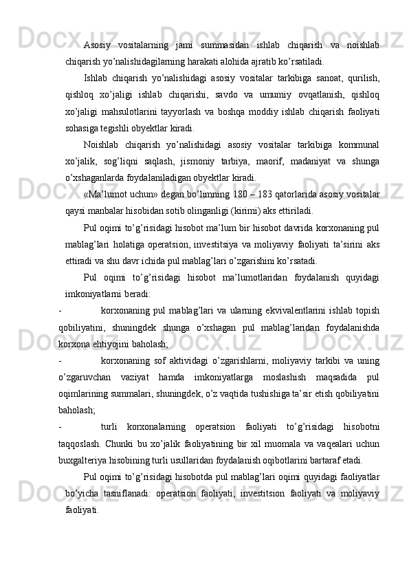  
Asosiy   vositalarning   jami   summasidan   ishlab   chiqarish   va   noishlab
chiqarish yo’nalishidagilarning harakati alohida ajratib ko’rsatiladi.
Ishlab   chiqarish   yo’nalishidagi   asosiy   vositalar   tarkibiga   sanoat,   qurilish,
qishloq   xo’jaligi   ishlab   chiqarishi,   savdo   va   umumiy   ovqatlanish,   qishloq
xo’jaligi   mahsulotlarini   tayyorlash   va   boshqa   moddiy   ishlab   chiqarish   faoliyati
sohasiga tegishli obyektlar kiradi.
Noishlab   chiqarish   yo’nalishidagi   asosiy   vositalar   tarkibiga   kommunal
xo’jalik,   sog’liqni   saqlash,   jismoniy   tarbiya,   maorif,   madaniyat   va   shunga
o’xshaganlarda foydalaniladigan obyektlar kiradi.
«Ma’lumot uchun» degan bo’limning 180 – 183 qatorlarida asosiy vositalar
qaysi manbalar hisobidan sotib olinganligi (kirimi) aks ettiriladi.
Pul oqimi to’g’risidagi hisobot ma’lum bir hisobot davrida korxonaning pul
mablag’lari   holatiga   operatsion,   investitsiya   va   moliyaviy   faoliyati   ta’sirini   aks
ettiradi va shu davr ichida pul mablag’lari o’zgarishini ko’rsatadi.
Pul   oqimi   to’g’risidagi   hisobot   ma’lumotlaridan   foydalanish   quyidagi
imkoniyatlarni beradi:
- korxonaning   pul   mablag’lari   va   ularning   ekvivalentlarini   ishlab   topish
qobiliyatini,   shuningdek   shunga   o’xshagan   pul   mablag’laridan   foydalanishda
korxona ehtiyojini baholash;
- korxonaning   sof   aktividagi   o’zgarishlarni,   moliyaviy   tarkibi   va   uning
o’zgaruvchan   vaziyat   hamda   imkoniyatlarga   moslashish   maqsadida   pul
oqimlarining summalari, shuningdek, o’z vaqtida tushishiga ta’sir etish qobiliyatini
baholash;
- turli   korxonalarning   operatsion   faoliyati   to’g’risidagi   hisobotni
taqqoslash.   Chunki   bu   xo’jalik   faoliyatining   bir   xil   muomala   va   vaqealari   uchun
buxgalteriya hisobining turli usullaridan foydalanish oqibotlarini bartaraf etadi.
Pul oqimi to’g’risidagi hisobotda pul mablag’lari oqimi quyidagi faoliyatlar
bo’yicha   tasniflanadi:   operatsion   faoliyati;   investitsion   faoliyati   va   moliyaviy
faoliyati.
  