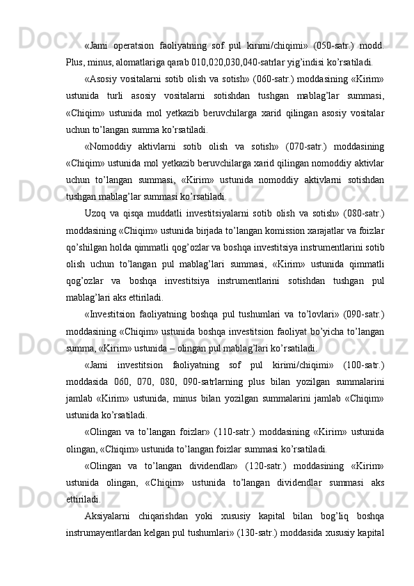  
«Jami   operatsion   faoliyatning   sof   pul   kirimi/chiqimi»   (050-satr.)   modd.
Plus, minus, alomatlariga qarab 010,020,030,040-satrlar yig’indisi ko’rsatiladi.
«Asosiy   vositalarni   sotib  olish   va  sotish»   (060-satr.)  moddasining   «Kirim»
ustunida   turli   asosiy   vositalarni   sotishdan   tushgan   mablag’lar   summasi,
«Chiqim»   ustunida   mol   yetkazib   beruvchilarga   xarid   qilingan   asosiy   vositalar
uchun to’langan summa ko’rsatiladi.
«Nomoddiy   aktivlarni   sotib   olish   va   sotish»   (070-satr.)   moddasining
«Chiqim» ustunida mol yetkazib beruvchilarga xarid qilingan nomoddiy aktivlar
uchun   to’langan   summasi,   «Kirim»   ustunida   nomoddiy   aktivlarni   sotishdan
tushgan mablag’lar summasi ko’rsatiladi.
Uzoq   va   qisqa   muddatli   investitsiya larni   sot ib   olish   va   sot ish»   (080-satr.)
moddasining «Chiqim» ustunida birjada to’langan komission xarajatlar va foizlar
qo’shilgan holda  qimmatli qo g’ ozlar  va boshqa investitsiya instrumentlarini sotib
olish   uchun   to’langan   pul   mablag’lari   summasi,   «Kirim»   ustuni da   qimmatli
qo g’ ozlar   va   boshqa   investitsiya   instrumentlarini   sotishdan   tushgan   pul
mablag’lari  aks ettiriladi.
«Investitsion   faoliyatning   boshqa   pul   tushumlari   va   to’lovlari»   (090-satr.)
moddasining «Chiqim» ustunida boshqa investitsion faoliyat bo’yicha to’langan
summa, «Kirim» ustunida – olingan pul mablag’lari ko’rsatiladi.
«Jami   investitsion   faoliyatning   sof   pul   kirimi/chiqimi»   (100-satr.)
moddasida   060,   070,   080,   090-satrlarning   plus   bilan   yozilgan   summalarini
jamlab   «Kirim»   ustunida,   minus   bilan   yozilgan   summalarini   jamlab   «Chiqim»
ustunida ko’rsatiladi.
«Olingan   va   to’langan   foizlar»   (110-satr.)   moddasining   «Kirim»   ustunida
olingan, «Chiqim» ustunida to’langan foizlar summasi ko’rsatiladi. 
«Olingan   va   to’langan   dividendlar»   (120-satr.)   moddasining   «Kirim»
ustunida   olingan,   «Chiqim»   ustunida   to’langan   dividendlar   summasi   aks
ettiriladi. 
Aksiyalarni   chiqarishdan   yoki   xususiy   kapital   bilan   bog’liq   boshqa
instrumayentlardan kelgan pul tushumlari» (130-satr.) moddasida xususiy kapital
  