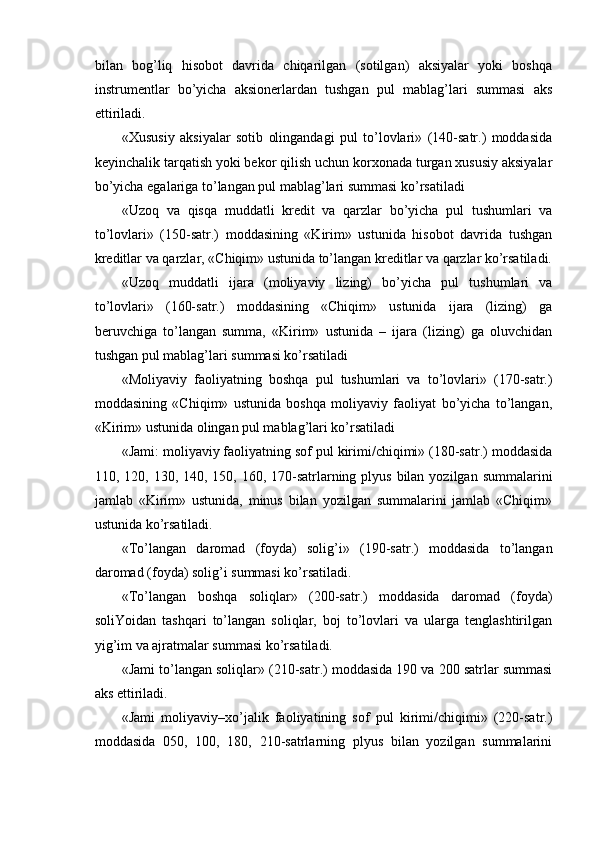  
bilan   bog’liq   hisobot   davrida   chiqarilgan   (sotilgan)   aksiyalar   yoki   boshqa
instrumentlar   bo’yicha   aksionerlardan   tushgan   pul   mablag’lari   summasi   aks
ettiriladi. 
«Хususiy   aksiyalar   sotib   olingandagi   pul   to’lovlari»   (140-satr.)   moddasida
keyinchalik tarqatish yoki bekor qilish uchun korxonada turgan xususiy aksiyalar
bo’yicha egalariga to’langan pul mablag’lari summasi ko’rsatiladi 
«Uzoq   va   qisqa   muddatli   kredit   va   qarzlar   bo’yicha   pul   tushumlari   va
to’lovlari»   (150-satr.)   moddasining   «Kirim»   ustunida   hisobot   davrida   tushgan
kreditlar va qarzlar, «Chiqim» ustunida to’langan kreditlar va qarzlar ko’rsatiladi.
«Uzoq   muddatli   ijara   (moliyaviy   lizing)   bo’yicha   pul   tushumlari   va
to’lovlari»   (160-satr.)   moddasining   «Chiqim»   ustunida   ijara   (lizing)   ga
beruvchiga   to’langan   summa,   «Kirim»   ustunida   –   ijara   (lizing)   ga   oluvchidan
tushgan pul mablag’lari summasi ko’rsatiladi
«Moliyaviy   faoliyatning   boshqa   pul   tushumlari   va   to’lovlari»   (170-satr.)
moddasining   «Chiqim»   ustunida   boshqa   moliyaviy   faoliyat   bo’yicha   to’langan,
«Kirim» ustunida olingan pul mablag’lari ko’rsatiladi
«Jami: moliyaviy faoliyatning sof pul kirimi/chiqimi» (180-satr.) moddasida
110, 120, 130, 140, 150, 160, 170-satrlarning plyus  bilan  yozilgan summalarini
jamlab   «Kirim»   ustunida,   minus   bilan   yozilgan   summalarini   jamlab   «Chiqim»
ustunida ko’rsatiladi.
«Тo’langan   daromad   (foyda)   soli g ’i»   (190-satr.)   moddasida   to’langan
daromad (foyda) solig’i summasi ko’rsatiladi.  
«Тo’langan   boshqa   soliqlar»   (200-satr.)   moddasida   daromad   (foyda)
soliYoidan   tashqari   to’langan   soliqlar,   boj   to’lovlari   va   ularga   tenglashtirilgan
yig’im va ajratmalar summasi ko’rsatiladi.
«Jami to’langan soliqlar» (210-satr.) moddasida 190 va 200 satrlar summasi
aks ettiriladi.
«Jami   moliyaviy–xo’jalik   faoliyatining   sof   pul   kirimi/chiqimi»   (220-satr.)
moddasida   050,   100,   180,   210-satrlarning   plyus   bilan   yozilgan   summalarini
  