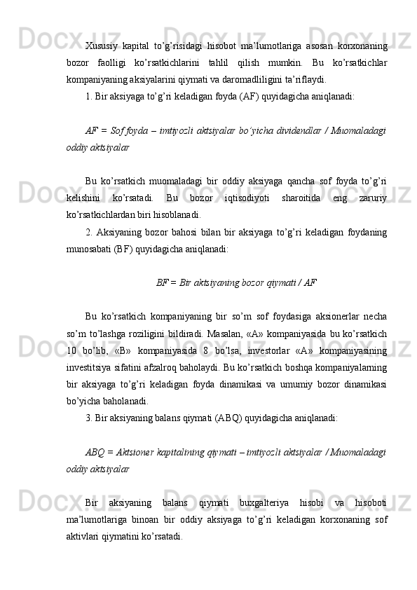  
Хususiy   kapital   to’g’risidagi   hisobot   ma’lumotlariga   asosan   korxonaning
bozor   faolligi   ko’rsatkichlarini   tahlil   qilish   mumkin.   Bu   ko’rsatkichlar
kompaniyaning aksiyalarini qiymati va daromadliligini ta’riflaydi.
1. Bir aksiyaga to’g’ri keladigan foyda (AF) quyidagicha aniqlanadi:
AF = Sof foyda – imtiyozli  aktsiyalar bo’yicha dividеndlar / Muomaladagi
oddiy aktsiyalar
Bu   ko’rsatkich   muomaladagi   bir   oddiy   aksiyaga   qancha   sof   foyda   to’g’ri
kelishini   ko’rsatadi.   Bu   bozor   iqtisodiyoti   sharoitida   eng   zaruriy
ko’rsatkichlardan biri hisoblanadi.
2.   Aksiyaning   bozor   bahosi   bilan   bir   aksiyaga   to’g’ri   keladigan   foydaning
munosabati (BF) quyidagicha aniqlanadi:
BF  = Bir aktsiyaning bozor qiymati / AF
Bu   ko’rsatkich   kompaniyaning   bir   so’m   sof   foydasiga   aksionerlar   necha
so’m  to’lashga  roziligini   bildiradi.  Masalan,   «A» kompaniyasida   bu ko’rsatkich
10   bo’lib,   «B»   kompaniyasida   8   bo’lsa,   investorlar   «A»   kompaniyasining
investitsiya sifatini afzalroq baholaydi. Bu ko’rsatkich boshqa kompaniyalarning
bir   aksiyaga   to’g’ri   keladigan   foyda   dinamikasi   va   umumiy   bozor   dinamikasi
bo’yicha baholanadi.
3. Bir aksiyaning balans qiymati (ABQ) quyidagicha aniqlanadi:
ABQ  = Aktsion е r kapitalining qiymati – imtiyozli aktsiyalar / Muomaladagi
oddiy aktsiyalar
Bir   aksiyaning   balans   qiymati   buxgalteriya   hisobi   va   hisoboti
ma’lumotlariga   binoan   bir   oddiy   aksiyaga   to’g’ri   keladigan   korxonaning   sof
aktivlari qiymatini ko’rsatadi.
  