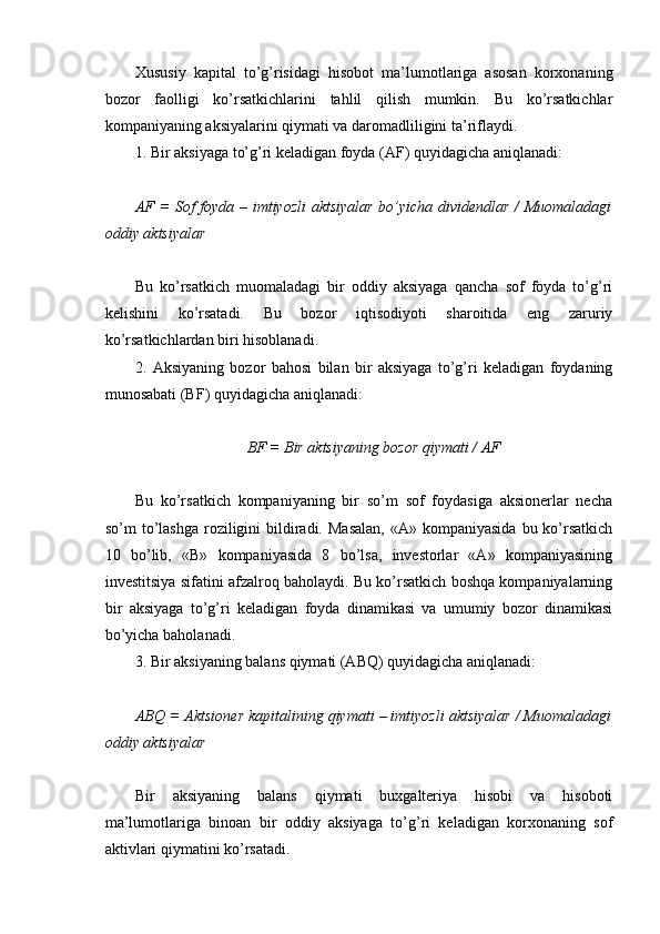 Хususiy   kapital   to’g’risidagi   hisobot   ma’lumotlariga   asosan   korxonaning
bozor   faolligi   ko’rsatkichlarini   tahlil   qilish   mumkin.   Bu   ko’rsatkichlar
kompaniyaning aksiyalarini qiymati va daromadliligini ta’riflaydi.
1. Bir aksiyaga to’g’ri keladigan foyda (AF) quyidagicha aniqlanadi:
AF = Sof foyda – imtiyozli  aktsiyalar bo’yicha dividеndlar / Muomaladagi
oddiy aktsiyalar
Bu   ko’rsatkich   muomaladagi   bir   oddiy   aksiyaga   qancha   sof   foyda   to’g’ri
kelishini   ko’rsatadi.   Bu   bozor   iqtisodiyoti   sharoitida   eng   zaruriy
ko’rsatkichlardan biri hisoblanadi.
2.   Aksiyaning   bozor   bahosi   bilan   bir   aksiyaga   to’g’ri   keladigan   foydaning
munosabati (BF) quyidagicha aniqlanadi:
BF  = Bir aktsiyaning bozor qiymati / AF
Bu   ko’rsatkich   kompaniyaning   bir   so’m   sof   foydasiga   aksionerlar   necha
so’m  to’lashga  roziligini   bildiradi.  Masalan,   «A» kompaniyasida   bu ko’rsatkich
10   bo’lib,   «B»   kompaniyasida   8   bo’lsa,   investorlar   «A»   kompaniyasining
investitsiya sifatini afzalroq baholaydi. Bu ko’rsatkich boshqa kompaniyalarning
bir   aksiyaga   to’g’ri   keladigan   foyda   dinamikasi   va   umumiy   bozor   dinamikasi
bo’yicha baholanadi.
3. Bir aksiyaning balans qiymati (ABQ) quyidagicha aniqlanadi:
ABQ  = Aktsion е r kapitalining qiymati – imtiyozli aktsiyalar / Muomaladagi
oddiy aktsiyalar
Bir   aksiyaning   balans   qiymati   buxgalteriya   hisobi   va   hisoboti
ma’lumotlariga   binoan   bir   oddiy   aksiyaga   to’g’ri   keladigan   korxonaning   sof
aktivlari qiymatini ko’rsatadi.