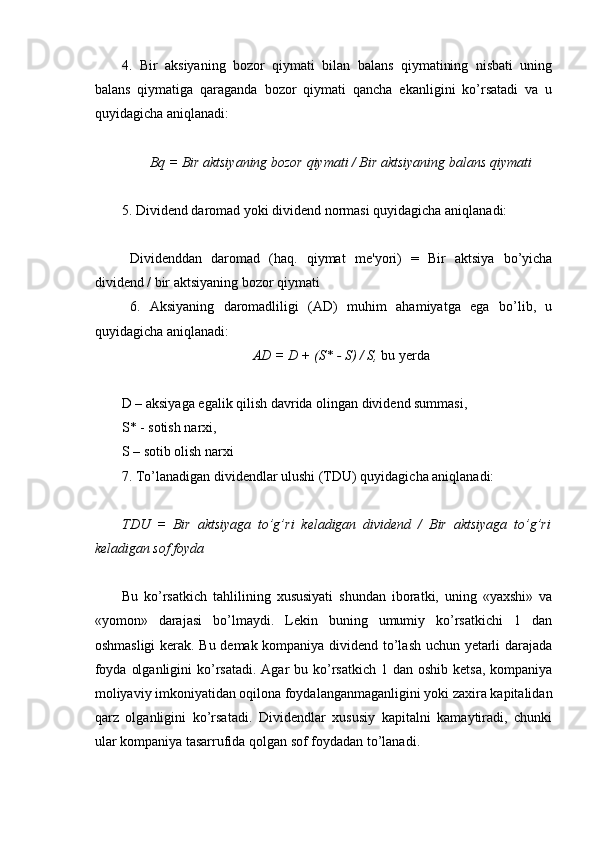  
4.   Bir   aksiyaning   bozor   qiymati   bilan   balans   qiymatining   nisbati   uning
balans   qiymatiga   qaraganda   bozor   qiymati   qancha   ekanligini   ko’rsatadi   va   u
quyidagicha aniqlanadi:
B q   =  Bir aktsiyaning bozor  q iymati  /  Bir aktsiyaning balans  q iymati
5. Dividend daromad yoki dividend normasi quyidagicha aniqlanadi:
Divid е nddan   daromad   (haq.   qiymat   m е 'yori)   =   Bir   aktsiya   bo’yicha
divid е nd / bir aktsiyaning bozor qiymati
6.   Aksiyaning   daromadliligi   (AD)   muhim   ahamiyatga   ega   bo’lib,   u
quyidagicha aniqlanadi:
AD = D + ( S*  - S) / S,  bu yerda
D – aksiyaga egalik qilish davrida olingan dividend summasi,
S* - sotish narxi,
S – sotib olish narxi
7. Тo’lanadigan dividendlar ulushi (ТDU) quyidagicha aniqlanadi:
TDU   =   Bir   aktsiyaga   to’g’ri   kеladigan   dividеnd   /   Bir   aktsiyaga   to’g’ri
kеladigan sof foyda
Bu   ko’rsatkich   tahlilining   xususiyati   shundan   iboratki,   uning   «yaxshi»   va
«yomon»   darajasi   bo’lmaydi.   Lekin   buning   umumiy   ko’rsatkichi   1   dan
oshmasligi  kerak. Bu demak kompaniya dividend to’lash uchun yetarli darajada
foyda  olganligini  ko’rsatadi.  Agar  bu ko’rsatkich  1 dan oshib ketsa,  kompaniya
moliyaviy imkoniyatidan oqilona foydalanganmaganligini yoki zaxira kapitalidan
qarz   olganligini   ko’rsatadi.   Dividendlar   xususiy   kapitalni   kamaytiradi,   chunki
ular kompaniya tasarrufida qolgan sof foydadan to’lanadi.
  