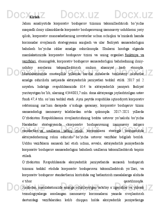  
Kirish
Jahon   amaliyotida   korporativ   boshqaruv   tizimini   takomillashtirish   bo yichaʼ
maqsadli ilmiy izlanishlarda korporativ boshqaruvning zamonaviy uslublarini joriy
qilish, korporativ munosabatlarning investorlar uchun ochiqlini ta minlash hamda	
ʼ
korxonalar   rivojlanish   strategiyasini   aniqlash   va   ular   faoliyati   samaradorligini
baholash   bo yicha   ishlar   amalga   oshirilmoqda.   Shularni   hisobga   olganda	
ʼ
mamlakatimizda   korporativ   boshqaruv   tizimi   va   uning   organlari   funktsiya   va
vazifalari , shuningdek,  korporativ boshqaruv  samaradorligini  baholashning  ilmiy-
uslubiy   asoslarini   takomillashtirish   muhim   ahamiyat   kasb   etmoqda.
Mamlakatimizda   mustaqillik   yillarida   barcha   sohalarda   tuzilmaviy   islohotlar
amalga   oshirilishi   natijasida   aktsiyadorlik   jamiyatlari   tashkil   etildi.   2017   yil   2
noyabr ь   holatiga   respublikamizda   614   ta   aktsiyadorlik   jamiyati   faoliyat
yuritayotgan bo lib, ularning 4344003,7 mln. dona aktsiyasiga joylashtirilgan ustav	
ʼ
fondi 47,4 trln. so mni tashkil etadi. 	
ʼ А yni paytda respublika iqtisodiyoti korporativ
sektorining   ma lum   darajada   o sishiga   qaramay,   korporativ   boshqaruv   tizimi	
ʼ ʼ
samaradorligi   zamonaviy   talablardan   ortda   qolmoqda.   2017-2021   yillarda
O zbekiston   Respublikasini   rivojlantirishning   beshta   ustuvor   yo nalishi   bo yicha	
ʼ ʼ ʼ
Harakatlar   strategiyasida   «korporativ   boshqaruvning   zamonaviy   xalqaro
standartlari   va   usullarini   tatbiq   etish ,   korxonalarni   strategik   boshqarishda
aktsiyadorlarning   rolini   oshirish» 1
  bo yicha   ustuvor   vazifalar   belgilab   berildi.	
ʼ
Ushbu   vazifalarni   samarali   hal   etish   uchun,   avvalo,   aktsiyadorlik   jamiyatlarida
korporativ boshqaruv samaradorligini baholash  usullarini takomillashtirish taqozo
etiladi.
O`zbekiston   Respublikasida   aksiyadorlik   jamiyatlarida   samarali   boshqarish
tizimini   tashkil   etishda   korporativ   boshqaruvni   takomillashtrish   yo`llari,   va
korporativ boshqaruv standartlarini kiritishda rag`batlantirish masalalariga alohida
e`tibor   qaratilmoqda.
Jumladan, mamlakatimizda amalga oshirilayotgan tarkibiy o`zgarishlar va yuksak
texnologiyalarga   asoslangan   zamonaviy   korxonalarni   yanada   rivojlantirish
dasturidagi   vazifalaridan   kelib   chiqqan   holda   aksiyadorlik   jamiyatlariga
  