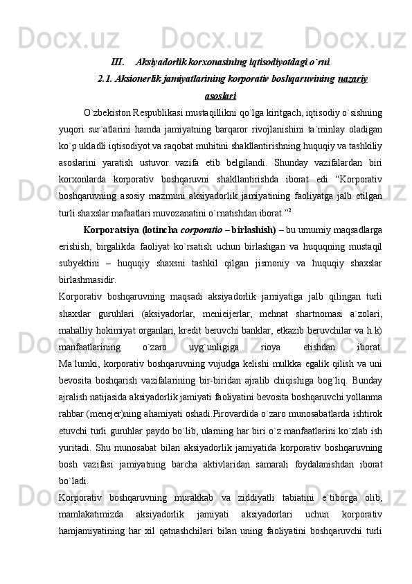  
III. Aksiyadorlik korxonasining iqtisodiyotdagi o`rni
2.1. Aksionerlik jamiyatlarining korporativ boshqaruvining   nazariy
asoslari
O`zbekiston Respublikasi mustaqillikni qo`lga kiritgach, iqtisodiy o`sishning
yuqori   sur`atlarini   hamda   jamiyatning   barqaror   rivojlanishini   ta`minlay   oladigan
ko`p ukladli iqtisodiyot va raqobat muhitini shakllantirishning huquqiy va tashkiliy
asoslarini   yaratish   ustuvor   vazifa   etib   belgilandi.   Shunday   vazifalardan   biri
korxonlarda   korporativ   boshqaruvni   shakllantirishda   iborat   edi   “Korporativ
boshqaruvning   asosiy   mazmuni   aksiyadorlik   jamiyatining   faoliyatga   jalb   etilgan
turli shaxslar mafaatlari muvozanatini o`rnatishdan iborat.” 2
Korporatsiya (lotincha   corporatio   –   birlashish) –   bu umumiy maqsadlarga
erishish,   birgalikda   faoliyat   ko`rsatish   uchun   birlashgan   va   huquqning   mustaqil
subyektini   –   huquqiy   shaxsni   tashkil   qilgan   jismoniy   va   huquqiy   shaxslar
birlashmasidir.
Korporativ   boshqaruvning   maqsadi   aksiyadorlik   jamiyatiga   jalb   qilingan   turli
shaxslar   guruhlari   (aksiyadorlar,   menieijerlar,   mehnat   shartnomasi   a`zolari,
mahalliy hokimiyat organlari, kredit beruvchi banklar, etkazib beruvchilar va h.k)
manfaatlarining   o`zaro   uyg`unligiga   rioya   etishdan   iborat.
Ma`lumki,  korporativ   boshqaruvning   vujudga  kelishi   mulkka   egalik  qilish   va   uni
bevosita   boshqarish   vazifalarining   bir-biridan   ajralib   chiqishiga   bog`liq.   Bunday
ajralish natijasida aksiyadorlik jamiyati faoliyatini bevosita boshqaruvchi yollanma
rahbar (menejer)ning ahamiyati oshadi.Pirovardida o`zaro munosabatlarda ishtirok
etuvchi turli guruhlar paydo bo`lib, ularning har biri o`z manfaatlarini ko`zlab ish
yuritadi.   Shu   munosabat   bilan   aksiyadorlik   jamiyatida   korporativ   boshqaruvning
bosh   vazifasi   jamiyatning   barcha   aktivlaridan   samarali   foydalanishdan   iborat
bo`ladi.
Korporativ   boshqaruvning   murakkab   va   ziddiyatli   tabiatini   e`tiborga   olib,
mamlakatimizda   aksiyadorlik   jamiyati   aksiyadorlari   uchun   korporativ
hamjamiyatining   har   xil   qatnashchilari   bilan   uning   faoliyatini   boshqaruvchi   turli
  