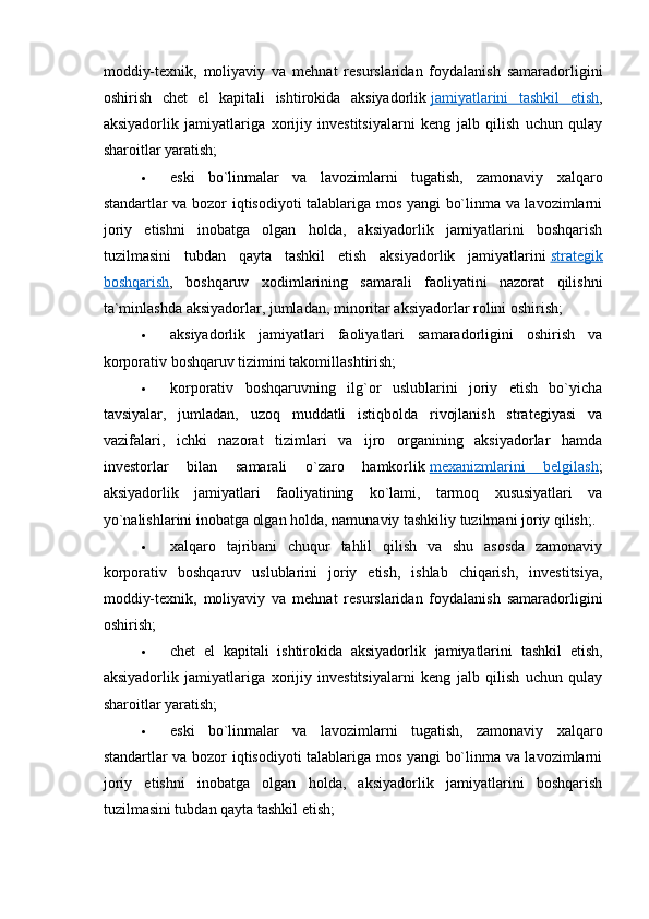  
moddiy-texnik,   moliyaviy   va   mehnat   resurslaridan   foydalanish   samaradorligini
oshirish   chet   el   kapitali   ishtirokida   aksiyadorlik   jamiyatlarini   tashkil   etish ,
aksiyadorlik   jamiyatlariga   xorijiy   investitsiyalarni   keng   jalb   qilish   uchun   qulay
sharoitlar yaratish;
 eski   bo`linmalar   va   lavozimlarni   tugatish,   zamonaviy   xalqaro
standartlar va bozor iqtisodiyoti talablariga mos yangi bo`linma va lavozimlarni
joriy   etishni   inobatga   olgan   holda,   aksiyadorlik   jamiyatlarini   boshqarish
tuzilmasini   tubdan   qayta   tashkil   etish   aksiyadorlik   jamiyatlarini   strategik
boshqarish ,   boshqaruv   xodimlarining   samarali   faoliyatini   nazorat   qilishni
ta`minlashda aksiyadorlar, jumladan, minoritar aksiyadorlar rolini oshirish;
 aksiyadorlik   jamiyatlari   faoliyatlari   samaradorligini   oshirish   va
korporativ boshqaruv tizimini takomillashtirish;
 korporativ   boshqaruvning   ilg`or   uslublarini   joriy   etish   bo`yicha
tavsiyalar,   jumladan,   uzoq   muddatli   istiqbolda   rivojlanish   strategiyasi   va
vazifalari,   ichki   nazorat   tizimlari   va   ijro   organining   aksiyadorlar   hamda
investorlar   bilan   samarali   o`zaro   hamkorlik   mexanizmlarini   belgilash ;
aksiyadorlik   jamiyatlari   faoliyatining   ko`lami,   tarmoq   xususiyatlari   va
yo`nalishlarini inobatga olgan holda, namunaviy tashkiliy tuzilmani joriy qilish;.
 xalqaro   tajribani   chuqur   tahlil   qilish   va   shu   asosda   zamonaviy
korporativ   boshqaruv   uslublarini   joriy   etish,   ishlab   chiqarish,   investitsiya,
moddiy-texnik,   moliyaviy   va   mehnat   resurslaridan   foydalanish   samaradorligini
oshirish;
 chet   el   kapitali   ishtirokida   aksiyadorlik   jamiyatlarini   tashkil   etish,
aksiyadorlik   jamiyatlariga   xorijiy   investitsiyalarni   keng   jalb   qilish   uchun   qulay
sharoitlar yaratish;
 eski   bo`linmalar   va   lavozimlarni   tugatish,   zamonaviy   xalqaro
standartlar va bozor iqtisodiyoti talablariga mos yangi bo`linma va lavozimlarni
joriy   etishni   inobatga   olgan   holda,   aksiyadorlik   jamiyatlarini   boshqarish
tuzilmasini tubdan qayta tashkil etish;
  