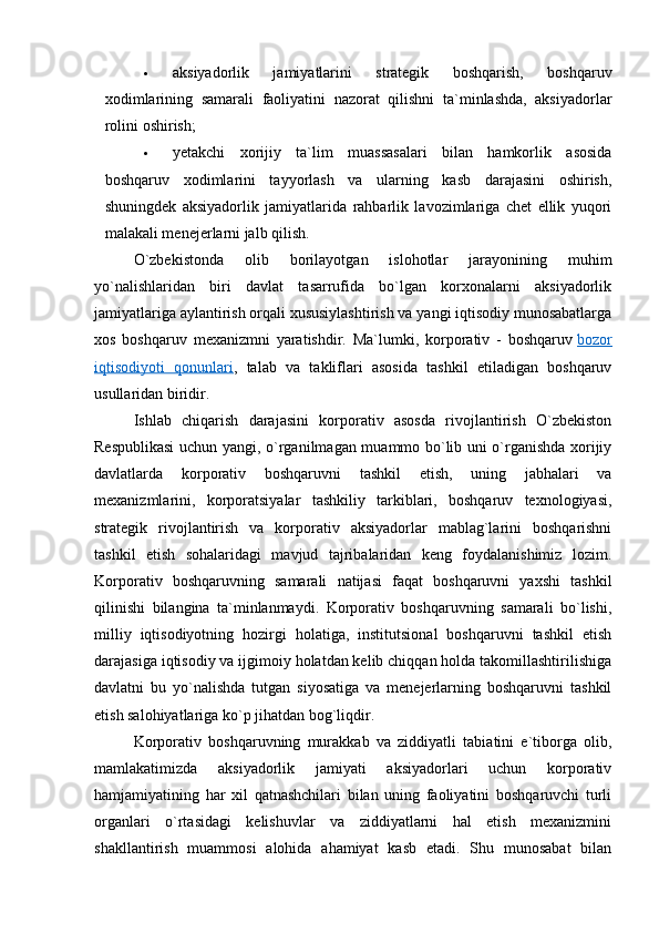  
 aksiyadorlik   jamiyatlarini   strategik   boshqarish,   boshqaruv
xodimlarining   samarali   faoliyatini   nazorat   qilishni   ta`minlashda,   aksiyadorlar
rolini oshirish;
 yetakchi   xorijiy   ta`lim   muassasalari   bilan   hamkorlik   asosida
boshqaruv   xodimlarini   tayyorlash   va   ularning   kasb   darajasini   oshirish,
shuningdek   aksiyadorlik   jamiyatlarida   rahbarlik   lavozimlariga   chet   ellik   yuqori
malakali menejerlarni jalb qilish.
O`zbekistonda   olib   borilayotgan   islohotlar   jarayonining   muhim
yo`nalishlaridan   biri   davlat   tasarrufida   bo`lgan   korxonalarni   aksiyadorlik
jamiyatlariga aylantirish orqali xususiylashtirish va yangi iqtisodiy munosabatlarga
xos   boshqaruv   mexanizmni   yaratishdir.   Ma`lumki,   korporativ   -   boshqaruv   bozor
iqtisodiyoti   qonunlari ,   talab   va   takliflari   asosida   tashkil   etiladigan   boshqaruv
usullaridan biridir.
Ishlab   chiqarish   darajasini   korporativ   asosda   rivojlantirish   O`zbekiston
Respublikasi  uchun yangi, o`rganilmagan muammo bo`lib uni o`rganishda xorijiy
davlatlarda   korporativ   boshqaruvni   tashkil   etish,   uning   jabhalari   va
mexanizmlarini,   korporatsiyalar   tashkiliy   tarkiblari,   boshqaruv   texnologiyasi,
strategik   rivojlantirish   va   korporativ   aksiyadorlar   mablag`larini   boshqarishni
tashkil   etish   sohalaridagi   mavjud   tajribalaridan   keng   foydalanishimiz   lozim.
Korporativ   boshqaruvning   samarali   natijasi   faqat   boshqaruvni   yaxshi   tashkil
qilinishi   bilangina   ta`minlanmaydi.   Korporativ   boshqaruvning   samarali   bo`lishi,
milliy   iqtisodiyotning   hozirgi   holatiga,   institutsional   boshqaruvni   tashkil   etish
darajasiga iqtisodiy va ijgimoiy holatdan kelib chiqqan holda takomillashtirilishiga
davlatni   bu   yo`nalishda   tutgan   siyosatiga   va   menejerlarning   boshqaruvni   tashkil
etish salohiyatlariga ko`p jihatdan bog`liqdir.
Korporativ   boshqaruvning   murakkab   va   ziddiyatli   tabiatini   e`tiborga   olib,
mamlakatimizda   aksiyadorlik   jamiyati   aksiyadorlari   uchun   korporativ
hamjamiyatining   har   xil   qatnashchilari   bilan   uning   faoliyatini   boshqaruvchi   turli
organlari   o`rtasidagi   kelishuvlar   va   ziddiyatlarni   hal   etish   mexanizmini
shakllantirish   muammosi   alohida   ahamiyat   kasb   etadi.   Shu   munosabat   bilan
  