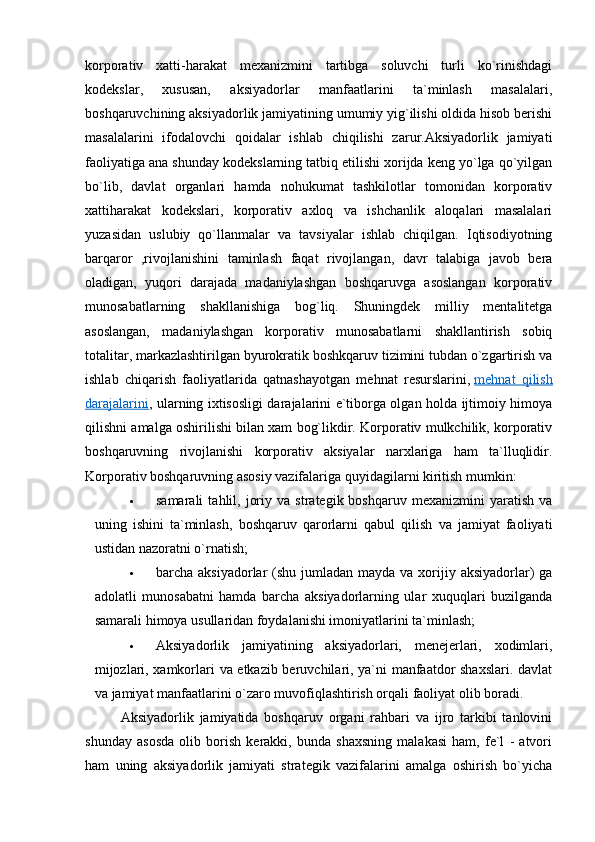  
korporativ   xatti-harakat   mexanizmini   tartibga   soluvchi   turli   ko`rinishdagi
kodekslar,   xususan,   aksiyadorlar   manfaatlarini   ta`minlash   masalalari,
boshqaruvchining aksiyadorlik jamiyatining umumiy yig`ilishi oldida hisob berishi
masalalarini   ifodalovchi   qoidalar   ishlab   chiqilishi   zarur.Aksiyadorlik   jamiyati
faoliyatiga ana shunday kodekslarning tatbiq etilishi xorijda keng yo`lga qo`yilgan
bo`lib,   davlat   organlari   hamda   nohukumat   tashkilotlar   tomonidan   korporativ
xattiharakat   kodekslari,   korporativ   axloq   va   ishchanlik   aloqalari   masalalari
yuzasidan   uslubiy   qo`llanmalar   va   tavsiyalar   ishlab   chiqilgan.   Iqtisodiyotning
barqaror   ,rivojlanishini   taminlash   faqat   rivojlangan,   davr   talabiga   javob   bera
oladigan,   yuqori   darajada   madaniylashgan   boshqaruvga   asoslangan   korporativ
munosabatlarning   shakllanishiga   bog`liq.   Shuningdek   milliy   mentalitetga
asoslangan,   madaniylashgan   korporativ   munosabatlarni   shakllantirish   sobiq
totalitar, markazlashtirilgan byurokratik boshkqaruv tizimini tubdan o`zgartirish va
ishlab   chiqarish   faoliyatlarida   qatnashayotgan   mehnat   resurslarini,   mehnat   qilish
darajalarini , ularning ixtisosligi darajalarini e`tiborga olgan holda ijtimoiy himoya
qilishni amalga oshirilishi bilan xam bog`likdir. Korporativ mulkchilik, korporativ
boshqaruvning   rivojlanishi   korporativ   aksiyalar   narxlariga   ham   ta`lluqlidir.
Korporativ boshqaruvning asosiy vazifalariga quyidagilarni kiritish mumkin:
 samarali   tahlil,   joriy   va   strategik  boshqaruv   mexanizmini   yaratish   va
uning   ishini   ta`minlash,   boshqaruv   qarorlarni   qabul   qilish   va   jamiyat   faoliyati
ustidan nazoratni o`rnatish;
 barcha aksiyadorlar  (shu jumladan mayda va xorijiy aksiyadorlar)  ga
adolatli   munosabatni   hamda   barcha   aksiyadorlarning   ular   xuquqlari   buzilganda
samarali himoya usullaridan foydalanishi imoniyatlarini ta`minlash;
 Aksiyadorlik   jamiyatining   aksiyadorlari,   menejerlari,   xodimlari,
mijozlari, xamkorlari va etkazib beruvchilari, ya`ni manfaatdor shaxslari. davlat
va jamiyat manfaatlarini o`zaro muvofiqlashtirish orqali faoliyat olib boradi.
Aksiyadorlik   jamiyatida   boshqaruv   organi   rahbari   va   ijro   tarkibi   tanlovini
shunday   asosda   olib   borish   kerakki,   bunda   shaxsning   malakasi   ham,   fe`l   -   atvori
ham   uning   aksiyadorlik   jamiyati   strategik   vazifalarini   amalga   oshirish   bo`yicha
  