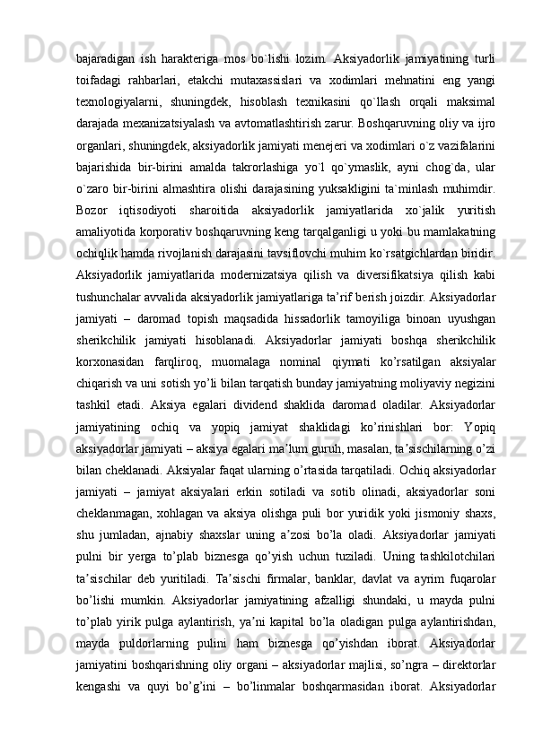  
bajaradigan   ish   harakteriga   mos   bo`lishi   lozim.   Aksiyadorlik   jamiyatining   turli
toifadagi   rahbarlari,   etakchi   mutaxassislari   va   xodimlari   mehnatini   eng   yangi
texnologiyalarni,   shuningdek,   hisoblash   texnikasini   qo`llash   orqali   maksimal
darajada mexanizatsiyalash va avtomatlashtirish zarur. Boshqaruvning oliy va ijro
organlari, shuningdek, aksiyadorlik jamiyati menejeri va xodimlari o`z vazifalarini
bajarishida   bir-birini   amalda   takrorlashiga   yo`l   qo`ymaslik,   ayni   chog`da,   ular
o`zaro   bir-birini   almashtira   olishi   darajasining   yuksakligini   ta`minlash   muhimdir.
Bozor   iqtisodiyoti   sharoitida   aksiyadorlik   jamiyatlarida   xo`jalik   yuritish
amaliyotida korporativ boshqaruvning keng tarqalganligi u yoki bu mamlakatning
ochiqlik hamda rivojlanish darajasini tavsiflovchi muhim ko`rsatgichlardan biridir.
Aksiyadorlik   jamiyatlarida   modernizatsiya   qilish   va   diversifikatsiya   qilish   kabi
tushunchalar avvalida aksiyadorlik jamiyatlariga ta’rif berish joizdir. Aksiyadorlar
jamiyati   –   daromad   topish   maqsadida   hissadorlik   tamoyiliga   binoan   uyushgan
sherikchilik   jamiyati   hisoblanadi.   Aksiyadorlar   jamiyati   boshqa   sherikchilik
korxonasidan   farqliroq,   muomalaga   nominal   qiymati   ko’rsatilgan   aksiyalar
chiqarish va uni sotish yo’li bilan tarqatish bunday jamiyatning moliyaviy negizini
tashkil   etadi.   Aksiya   egalari   dividend   shaklida   daromad   oladilar.   Aksiyadorlar
jamiyatining   ochiq   va   yopiq   jamiyat   shaklidagi   ko’rinishlari   bor:   Yopiq
aksiyadorlar jamiyati – aksiya egalari ma lum guruh, masalan, ta sischilarning o’ziʼ ʼ
bilan cheklanadi. Aksiyalar faqat ularning o’rtasida tarqatiladi. Ochiq aksiyadorlar
jamiyati   –   jamiyat   aksiyalari   erkin   sotiladi   va   sotib   olinadi,   aksiyadorlar   soni
cheklanmagan,   xohlagan   va   aksiya   olishga   puli   bor   yuridik   yoki   jismoniy   shaxs,
shu   jumladan,   ajnabiy   shaxslar   uning   a zosi   bo’la   oladi.  
ʼ Aksiyadorlar   jamiyati
pulni   bir   yerga   to ’ plab   biznesga   qo ’ yish   uchun   tuziladi .   Uning   tashkilotchilari
ta sischilar   deb   yuritiladi.   Ta sischi   firmalar,   banklar,   davlat   va   ayrim   fuqarolar	
ʼ ʼ
bo’lishi   mumkin.   Aksiyadorlar   jamiyatining   afzalligi   shundaki,   u   mayda   pulni
to’plab   yirik   pulga   aylantirish,   ya ni   kapital   bo’la   oladigan   pulga   aylantirishdan,	
ʼ
mayda   puldorlarning   pulini   ham   biznesga   qo’yishdan   iborat.   Aksiyadorlar
jamiyatini boshqarishning oliy organi – aksiyadorlar majlisi, so’ngra – direktorlar
kengashi   va   quyi   bo’g’ini   –   bo’linmalar   boshqarmasidan   iborat.   Aksiyadorlar
  