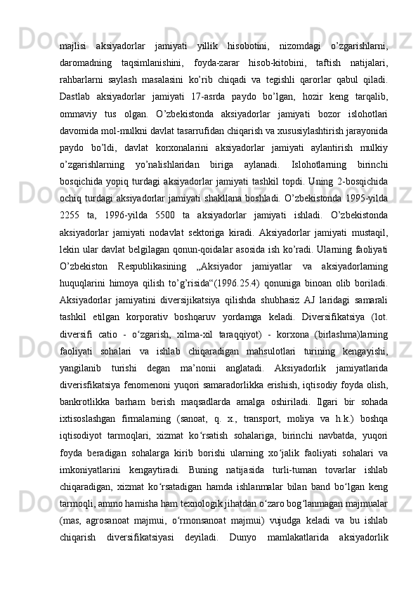  
majlisi   aksiyadorlar   jamiyati   yillik   hisobotini,   nizomdagi   o’zgarishlarni,
daromadning   taqsimlanishini,   foyda-zarar   hisob-kitobini,   taftish   natijalari,
rahbarlarni   saylash   masalasini   ko’rib   chiqadi   va   tegishli   qarorlar   qabul   qiladi.
Dastlab   aksiyadorlar   jamiyati   17-asrda   paydo   bo’lgan,   hozir   keng   tarqalib,
ommaviy   tus   olgan.   O’zbekistonda   aksiyadorlar   jamiyati   bozor   islohotlari
davomida mol-mulkni davlat tasarrufidan chiqarish va xususiylashtirish jarayonida
paydo   bo’ldi,   davlat   korxonalarini   aksiyadorlar   jamiyati   aylantirish   mulkiy
o’zgarishlarning   yo’nalishlaridan   biriga   aylanadi.   Islohotlarning   birinchi
bosqichida   yopiq   turdagi   aksiyadorlar   jamiyati   tashkil   topdi.   Uning   2-bosqichida
ochiq   turdagi   aksiyadorlar   jamiyati   shakllana   boshladi.   O’zbekistonda   1995-yilda
2255   ta,   1996-yilda   5500   ta   aksiyadorlar   jamiyati   ishladi.   O’zbekistonda
aksiyadorlar   jamiyati   nodavlat   sektoriga   kiradi.   Aksiyadorlar   jamiyati   mustaqil,
lekin ular davlat belgilagan qonun-qoidalar asosida ish ko’radi. Ularning faoliyati
O’zbekiston   Respublikasining   „Aksiyador   jamiyatlar   va   aksiyadorlarning
huquqlarini   himoya   qilish   to’g’risida“(1996.25.4)   qonuniga   binoan   olib   boriladi.
Aksiyadorlar   jamiyatini   diversijikatsiya   qilishda   shubhasiz   AJ   laridagi   samarali
tashkil   etilgan   korporativ   boshqaruv   yordamga   keladi.   Diversifikatsiya   (lot.
diversifi   catio   -   o zgarish,   xilma-xil   taraqqiyot)   -   korxona   (birlashma)larningʻ
faoliyati   sohalari   va   ishlab   chiqaradigan   mahsulotlari   turining   kengayishi,
yangilanib   turishi   degan   ma’nonii   anglatadi.   Aksiyadorlik   jamiyatlarida
diverisfikatsiya fenomenoni yuqori samaradorlikka erishish, iqtisodiy foyda olish,
bankrotlikka   barham   berish   maqsadlarda   amalga   oshiriladi.   Ilgari   bir   sohada
ixtisoslashgan   firmalarning   (sanoat,   q.   x.,   transport,   moliya   va   h.k.)   boshqa
iqtisodiyot   tarmoqlari,   xizmat   ko rsatish   sohalariga,   birinchi   navbatda,   yuqori	
ʻ
foyda   beradigan   sohalarga   kirib   borishi   ularning   xo jalik   faoliyati   sohalari   va	
ʻ
imkoniyatlarini   kengaytiradi.   Buning   natijasida   turli-tuman   tovarlar   ishlab
chiqaradigan,   xizmat   ko rsatadigan   hamda   ishlanmalar   bilan   band   bo lgan   keng	
ʻ ʻ
tarmoqli, ammo hamisha ham texnologik jihatdan o zaro bog lanmagan majmualar	
ʻ ʻ
(mas,   agrosanoat   majmui,   o rmonsanoat   majmui)   vujudga   keladi   va   bu   ishlab	
ʻ
chiqarish   diversifikatsiyasi   deyiladi.   Dunyo   mamlakatlarida   aksiyadorlik
  