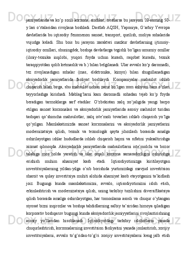  
jamiyatlarida va ko’p sonli korxona, sindikat, trestlarsa bu jarayoni 20-asrning 50-
y.lari  o rtalaridan rivojlana boshladi. Dastlab AQSH, Yaponiya, G arbiy Yevropaʻ ʻ
davlatlarida  bu   iqtisodiy   fenomenon   sanoat,   transport,   qurilish,   moliya   sohalarida
vujudga   keladi.   Shu   bois   bu   jarayon   xarakteri   mazkur   davlatlarning   ijtimoiy-
iqtisodiy omillari, shuningdek, boshqa davlatlarga tegishli bo lgan umumiy omillar	
ʻ
(ilmiy-texnika   inqilobi,   yuqori   foyda   uchun   kurash,   raqobat   kurashi,   texnik
taraqqiyotdan qolib ketmaslik va b.) bilan belgilanadi. Ular avvalo ko p daromadli,	
ʻ
tez   rivojlanadigan   sohalar   (mas,   elektronika,   kimyo)   bilan   shugullanadigan
aksiyadorlik   jamiyatlarida   faoliyat   boshlaydi.   Kompaniyalar   mahsulot   ishlab
chiqarish bilan birga, shu mahsulot uchun zarur bo lgan xom ashyoni ham o zlari	
ʻ ʻ
tayyorlashga   kirishadi.   Mablag larni   kam   daromadli   sohadan   tejab   ko p   foyda	
ʻ ʻ
beradigan   tarmoklarga   sarf   etadilar.   O zbekistan   xalq   xo jaligida   yangi   barpo	
ʻ ʻ
etilgan   sanoat   korxonalari   va   aksiyadorlik   jamiyatlarida   asosiy   mahsulot   turidan
tashqari   qo shimcha   mahsulotlar,   xalq   iste moli   tovarlari   ishlab   chiqarish   yo lga	
ʻ ʼ ʻ
qo yilgan.   Mamlakatimizda   sanoat   korxonalarini   va   aksiyadorlik   jamiyatlarini	
ʻ
modernizatsiya   qilish,   texnik   va   texnologik   qayta   jihozlash   borasida   amalga
oshirilayotgan   ishlar   hududlarda   ishlab   chiqarish   hajmi   va   sifatini   yuksaltirishga
xizmat   qilmoqda.   Aksiyadorlik   jamiyatlarida   mahsulotlarni   iste’molchi   va   bozor
talabiga   mos   holda   yaratish   va   ular   orqali   korxona   samaradorligini   oshirishga
erishish   muhim   ahamiyat   kasb   etadi.   Iqtisodiyotimizga   kiritilayotgan
investitsiyalarning   yildan-yilga   o’sib   borishida   yurtimizdagi   mavjud   investitsion
sharoit va qulay investitsiya muhiti alohida ahamiyat kasb etayotganini ta’kidlash
joiz.   Bugungi   kunda   mamlakatimizni,   avvalo,   iqtisodiyotimizni   isloh   etish,
erkinlashtirish   va   modernizatsiya   qilish,   uning   tarkibiy   tuzilishini   diversifikatsiya
qilish borasida amalga  oshirilayotgan, har  tomonlama  asosli  va chuqur  o’ylangan
siyosat bizni inqirozlar va boshqa tahdidlarning salbiy ta’siridan himoya qiladigan
korporativ boshqaruv bugungi kunda aksiyadorrlik jamiyyatlarini rivojlantirishning
asosiy   yo’llaridan   hisoblanadi.   Iqtisodiyotdagi   tarkibiy   islohotlarni   yanada
chuqurlashtirish, korxonalarning investitsion faoliyatini yanada jonlantirish, xorijiy
investitsiyalarni,   avvalo   to’g’ridan-to’g’ri   xorijiy   investitsiyalarni   keng   jalb   etish
  