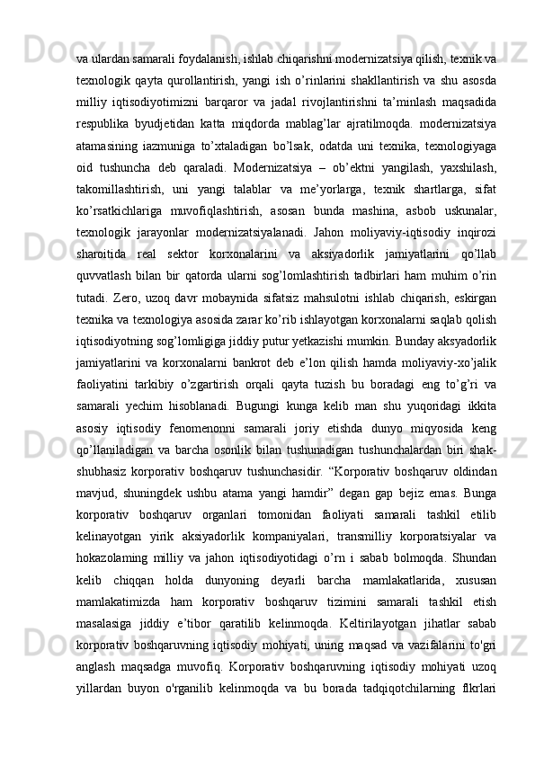  
va ulardan samarali foydalanish, ishlab chiqarishni modernizatsiya qilish, texnik va
texnologik   qayta   qurollantirish,   yangi   ish   o’rinlarini   shakllantirish   va   shu   asosda
milliy   iqtisodiyotimizni   barqaror   va   jadal   rivojlantirishni   ta’minlash   maqsadida
respublika   byudjetidan   katta   miqdorda   mablag’lar   ajratilmoqda.   modernizatsiya
atamasining   iazmuniga   to’xtaladigan   bo’lsak,   odatda   uni   texnika,   texnologiyaga
oid   tushuncha   deb   qaraladi.   Modernizatsiya   –   ob’ektni   yangilash,   yaxshilash,
takomillashtirish,   uni   yangi   talablar   va   me’yorlarga,   texnik   shartlarga,   sifat
ko’rsatkichlariga   muvofiqlashtirish,   asosan   bunda   mashina,   asbob   uskunalar,
texnologik   jarayonlar   modernizatsiyalanadi.   Jahon   moliyaviy-iqtisodiy   inqirozi
sharoitida   real   sektor   korxonalarini   va   aksiyadorlik   jamiyatlarini   qo’llab
quvvatlash   bilan   bir   qatorda   ularni   sog’lomlashtirish   tadbirlari   ham   muhim   o’rin
tutadi.   Zero,   uzoq   davr   mobaynida   sifatsiz   mahsulotni   ishlab   chiqarish,   eskirgan
texnika va texnologiya asosida zarar ko’rib ishlayotgan korxonalarni saqlab qolish
iqtisodiyotning sog’lomligiga jiddiy putur yetkazishi mumkin. Bunday aksyadorlik
jamiyatlarini   va   korxonalarni   bankrot   deb   e’lon   qilish   hamda   moliyaviy-xo’jalik
faoliyatini   tarkibiy   o’zgartirish   orqali   qayta   tuzish   bu   boradagi   eng   to’g’ri   va
samarali   yechim   hisoblanadi.   Bugungi   kunga   kelib   man   shu   yuqoridagi   ikkita
asosiy   iqtisodiy   fenomenonni   samarali   joriy   etishda   dunyo   miqyosida   keng
qo’llaniladigan   va   barcha   osonlik   bilan   tushunadigan   tushunchalardan   biri   shak-
shubhasiz   korporativ   boshqaruv   tushunchasidir.   “Korporativ   boshqaruv   oldindan
mavjud,   shuningdek   ushbu   atama   yangi   hamdir”   degan   gap   bejiz   emas.   Bunga
korporativ   boshqaruv   organlari   tomonidan   faoliyati   samarali   tashkil   etilib
kelinayotgan   yirik   aksiyadorlik   kompaniyalari,   transmilliy   korporatsiyalar   va
hokazolaming   milliy   va   jahon   iqtisodiyotidagi   o’rn   i   sabab   bolmoqda.   Shundan
kelib   chiqqan   holda   dunyoning   deyarli   barcha   mamlakatlarida,   xususan
mamlakatimizda   ham   korporativ   boshqaruv   tizimini   samarali   tashkil   etish
masalasiga   jiddiy   e’tibor   qaratilib   kelinmoqda.   Keltirilayotgan   jihatlar   sabab
korporativ   boshqaruvning   iqtisodiy   mohiyati,   uning   maqsad   va   vazifalarini   to'gri
anglash   maqsadga   muvofiq.   Korporativ   boshqaruvning   iqtisodiy   mohiyati   uzoq
yillardan   buyon   o'rganilib   kelinmoqda   va   bu   borada   tadqiqotchilarning   flkrlari
  