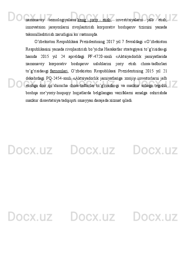  
zamonaviy   texnologiyalarni   keng   joriy   etish ,   investitsiyalarni   jalb   etish,
innovatsion   jarayonlarni   rivojlantirish   korporativ   boshqaruv   tizimini   yanada
takomillashtirish zarurligini ko`rsatmoqda.
O zbekiston  Respublikasi   Prezidentining  2017  yil  7  fevraldagi   «O zbekistonʼ ʼ
Respublikasini yanada rivojlantirish bo yicha Harakatlar strategiyasi to g risida»gi	
ʼ ʼ ʼ
hamda   2015   yil   24   apreldagi   PF-4720-sonli   « А ktsiyadorlik   jamiyatlarida
zamonaviy   korporativ   boshqaruv   uslublarini   joriy   etish   chora-tadbirlari
to g risida»gi	
ʼ ʼ   farmonlari ,   O zbekiston   Respublikasi   Prezidentining   2015   yil   21	ʼ
dekabrdagi   PQ-2454-sonli   « А ktsiyadorlik   jamiyatlariga   xorijiy   investorlarni   jalb
etishga   doir   qo shimcha   chora-tadbirlar   to g risida»gi   va   mazkur   sohaga   tegishli	
ʼ ʼ ʼ
boshqa   me yoriy-huquqiy   hujjatlarda   belgilangan   vazifalarni   amalga   oshirishda	
ʼ
mazkur dissertatsiya tadqiqoti muayyan darajada xizmat qiladi.
  