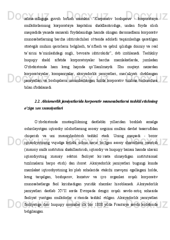  
xilma-xilligiga   guvoh   bo'lish   mumkin.   “Korporativ   boshqaruv   -   korporatsiya
mulkdorlarining   korporatsiya   kapitalini   shakllantirishga,   undan   foyda   olish
maqsadida yanada samarali foydalanishga hamda olingan daromadlami korporativ
munosabatlarning   barcha   ishtirokchilari   o'rtasida   adolatli   taqsimlashga   qaratilgan
strategik   muhim   qarorlarni   belgilash,   ta’riflash   va   qabul   qilishga   doimiy   va   real
ta’sirini   ta’minlashdagi   ongli,   bevosita   ishtirokidir”,   deb   izohlanadi.   Tashkiliy
huquqiy   shakl   sifatida   korporatsiyalar   barcha   mamlakatlarda,   jumladan
O'zbekistonda   ham   keng   hajmda   qo’llanilmaydi.   Shu   nuqtayi   nazardan
korporatsiyalar,   kompaniyalar,   aksiyadorlik   jamiyatlari,   mas’uliyati   cheklangan
jamiyatlari   va   boshqalarni   umumlashtirgan   holda   korporativ   tuzilma   tushunchasi
bilan ifodalanadi.
2.2. Aksionerlik jamiyatlarida korporativ munosabatlarni tashkil etishning
o'ziga xos xususiyatlari
O`zbekistonda   mustaqillikning   dastlabki   yillaridan   boshlab   amalga
oshirilayotgan   iqtisodiy   islohotlarning   asosiy   negizini   mulkni   davlat   tasarrufidan
chiqarish   va   uni   xususiylashtrish   tashkil   etadi.   Uning   maqsadi   -   bozor
iqtisodiyotining   vujudga   kelishi   uchun   zarur   bo`lgan   asosiy   sharoitlarni   yaratish
(xususiy mulk institutini shakillantirish, iqtisodiy va huquqiy bazani hamda ularsiz
iqtisodiyotnig   xususiy   sektori   faoliyat   ko`rsata   olmaydigan   institutsional
tuzilmalarni   barpo   etish)   dan   iborat.   Aksiyadorlik   jamiyatlari   bugungi   kunda
mamlakat   iqtisodiyotining   ko`plab   sohalarida   etakchi   mavqeni   egallagani   holda,
keng   tarqalgan,   boshqaruv,   kuzatuv   va   ijro   organlari   orqali   korporativ
munosabatlarga   faol   kirishadigan   yuridik   shaxslar   hisoblanadi.   Aksiyadorlik
jamiyatlari   dastlab   XVII   asrda   Evropada   dengiz   orqali   savdo-sotiq   sohasida
faoliyat   yuritgan   mulkdorlar   o`rtasida   tashkil   etilgan.   Aksiyadorlik   jamiyatlari
faoliyatiga   doir   huquqiy   normalar   ilk   bor   1808   yilda   Frantsiya   savdo   kodeksida
belgilangan.
  